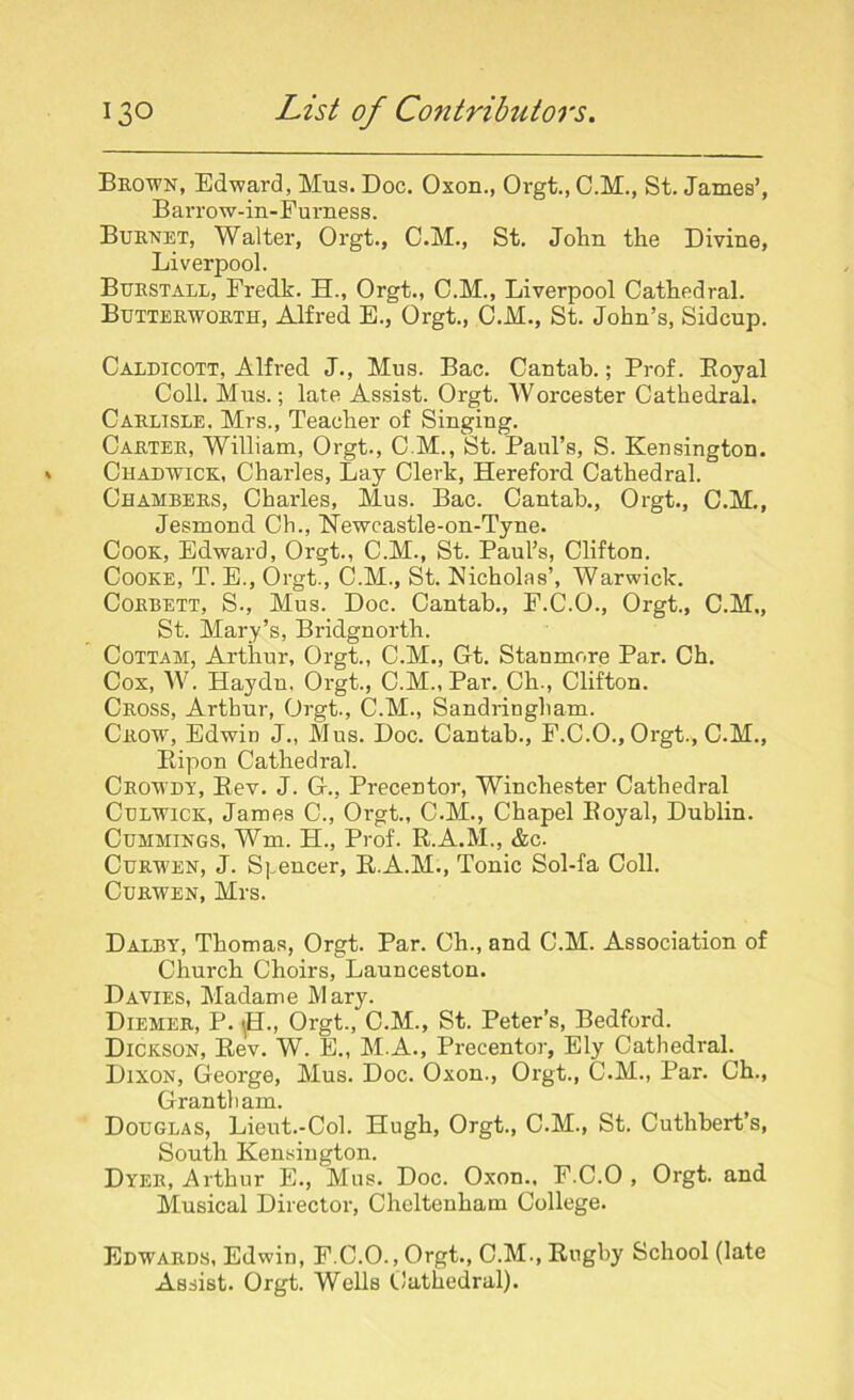 Brown, Edward, Mus. Doc. Oxon., Orgt., C.M., St. James’, Barrow-in-Furness. Burnet, Walter, Orgt., C.M., St. John the Divine, Liverpool. Burstall, Fredk. H., Orgt., O.M., Liverpool Cathedral. Butterworth, Alfred E., Orgt., O.M., St. John’s, Sidcup. Caldicott, Alfred J., Mus. Bac. Cantab.; Prof. Royal Coll. Mus.; late Assist. Orgt. Worcester Cathedral. Carlisle. Mrs., Teacher of Singing. Carter, William, Orgt., C M., St. Paul’s, S. Kensington. Chadwick, Charles, Lay Clerk, Hereford Cathedral. Chambers, Charles, Mus. Bac. Cantab., Orgt., C.M., Jesmond Ch., Newcastle-on-Tyne. Cook, Edward, Orgt., C.M., St. Paul’s, Clifton. Cooke, T. E., Orgt., C.M., St. Nicholas’, Warwick. Corbett, S., Mus. Doc. Cantab., F.C.O., Orgt., C.M., St. Mary’s, Bridgnorth. Cottah, Arthur, Orgt., C.M., Gt. Stanmore Par. Ch. Cox, W. Haydn, Orgt., C.M., Par. Ch., Clifton. Cross, Arthur, Orgt., C.M., Sandringham. Crow, Edwin J., Mus. Doc. Cantab., F.C.O., Orgt., C.M., Ripon Cathedral. Crowdy, Rev. J. G., Precentor, Winchester Cathedral Culwick, James C., Orgt., C.M., Chapel Royal, Dublin. Cummings, Wm. H., Prof. R.A.M., &c. Curwen, J. Spencer, R.A.M., Tonic Sol-fa Coll. Curwen, Mrs. Dalby, Thomas, Orgt. Par. Ch., and C.M. Association of Church Choirs, Launceston. Davies, Madame Mary. Diemer, P. ^H., Orgt., C.M., St. Peter’s, Bedford. Dickson, Rev. W. E., M.A., Precentor, Ely Cathedral. Dixon, George, Mus. Doc. Oxon., Orgt., C.M., Par. Ch., Grantham. Douglas, Lieut.-Col. Hugh, Orgt., C.M., St. Cuthbert’s, South Kensington. Dyer, Arthur E., Mus. Doc. Oxon., F.C.O , Orgt. and Musical Director, Cheltenham College. Edwards, Edwin, F.C.O., Orgt., C.M., Rugby School (late Assist. Orgt. Wells Cathedral).