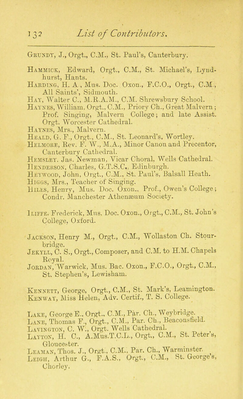 Grundy, J., Orgt., C.M., St. Paul’s, Canterbury. Hammick, Edward, Orgt., C.M., St. Michael’s, Lyud- hurst, Hants. Harding, H. A , Mus. Doc. Oxon., E.C.O., Orgt., C.M, All Saints’, Sidmouth. Hay, Walter C., M.R.A.M., C.M. Shrewsbury School. Haynes, William, Orgt., C.M., Priory Ch., Great Malvern; Prof. Singing, Malvern College; and late Assist. Orgt. Worcester Cathedral. Haynes, Mrs., Malvern. Heald, G. F., Orgt., C.M., St. Leonard’s, Wortley. Helmore, Rev. P. W., M.A., Minor Canon and Precentor, Canterbury Cathedral. Hemsxey. Jas. Newman, Vicar Choral, Wells Cathedral. Henderson, Charles, G.T.S.C., Edinburgh. Heywood, John, Orgt., C.M., St. Paul’s, Balsall Heath. Higgs, Mrs., Teacher of Singing. Hiles, Henry, Mus. Doc. Oxon., Prof., Owen’s College; Condr. Manchester Athenaeum Society. Iliffe, Frederick, Mus. Doc. Oxon., Orgt., C.M., St. John’s College, Oxford. Jackson, Henry M., Orgt., C.M., Wollaston Ch. Stour- bridge. Jekyll, C. S., Orgt., Composer, and C.M. to H.M. Chapels Royal. Jordan,'Warwick, Mus. Bac. Oxon., P.C.O., Orgt., C.M., St. Stephen’s, Lewisham. Kennett, George, Orgt., C.M., St. Mark’s, Leamington. Kenway, Miss Helen, Adv. Certif., T. S. College. Lake, George E., Orgt., C.M.,Par. Ch., Weybridge. Lane, Thomas F., Orgt., C.M., Par. Ch., Beacousfield. Lavington, C. W., Orgt. Wells Cathedral. Layton, H. C„ A.Mus.T.O.L., Orgt., C.M., St. Peters, Gloucester. Leaman, Thos. J., Orgt., C.M.. Par. Ch., Warminster. Leigh, Arthur G., F.A.S., Orgt., C.M., St. Georges, Chorley.