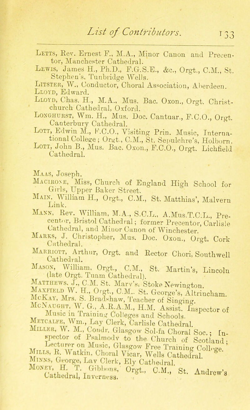 Letts, Lev. Ernest F„ M.A., Minor Canon and Precen- tor, Manchester Cathedral. Lewis, James H„ Ph.D., F.G.S.E., &c., Orgt., C.M., St. Stephen’s, Tunbridge Wells. Litster, W., Conductor, Choral Association, Aberdeen. Lloyd, Edward. Lloyd, Chas. H., M.A., Mus. Bac. Oxon., Orgt. Christ- ' church Cathedral, Oxford. Loxghurst, Wm. H., Mus. Doc. Cantuar., P.C.O., Orgt. Canterbury Cathedral. Lott, Edwin M., ILC.O., Yisiting Prin. Music, Interna- tional College ; Orgt., C.M., St. Sepulchre’s, Holborn. Lott,^ John B„ Mus. Bac. Oxon., F.C.O., Orgt. Lichfield Cathedral. Ma as, Joseph. Maciuone, Miss, Church of England High School for Girls, Upper Baker Street. Main, _ William H., Orgt., C.M., St. Matthias’, Malvern Link. Maxn, Rev. William, M.A., S.C.L., A.Mus.T.C.L., Pre- centor, Bristol Cathedral; former Precentor, Carlisle Cathedral, and Minor Canon of Winchester. Marks, J. Christopher, Mus. Doc. Oxon., Or°L Cork Cathedral. ° Marriott, Arthur, Orgt. and Rector Chori, Southwell Cathedral. Masox William, Orgt., C.M., St. Martin’s, Lincoln (late Orgt. Tuam Cathedral). Matthews. J„ C.M. St. Mars’s. Stole Newmoton J., Oret C.M St. George’s, Altrincham. McKay, Mrs. S. Bradshaw, Teacher of Singing McNaught, W G„ A.R A.M,, H.M. Assist. Inspector of Music in framing Colleges and Schools. Metcalfe, Wm., Lay Clerk, Carlisle Cathedral. Miller, W. M., Condr. Glasgow Sol-fa Choral Soc.; In- spector of Psalmody to the Church of Scotland • ,, Lftcturer on Music, Glasgow Free Training College ’ Mills, R. Watkm, Choral Vicar, Wells Cathedral § Mixxs, George, Lav Clerk, Ely Cathedral. Money, H T Gibbons, Orgt., C.M., St. Andrew’s Cathedral, Inverness.