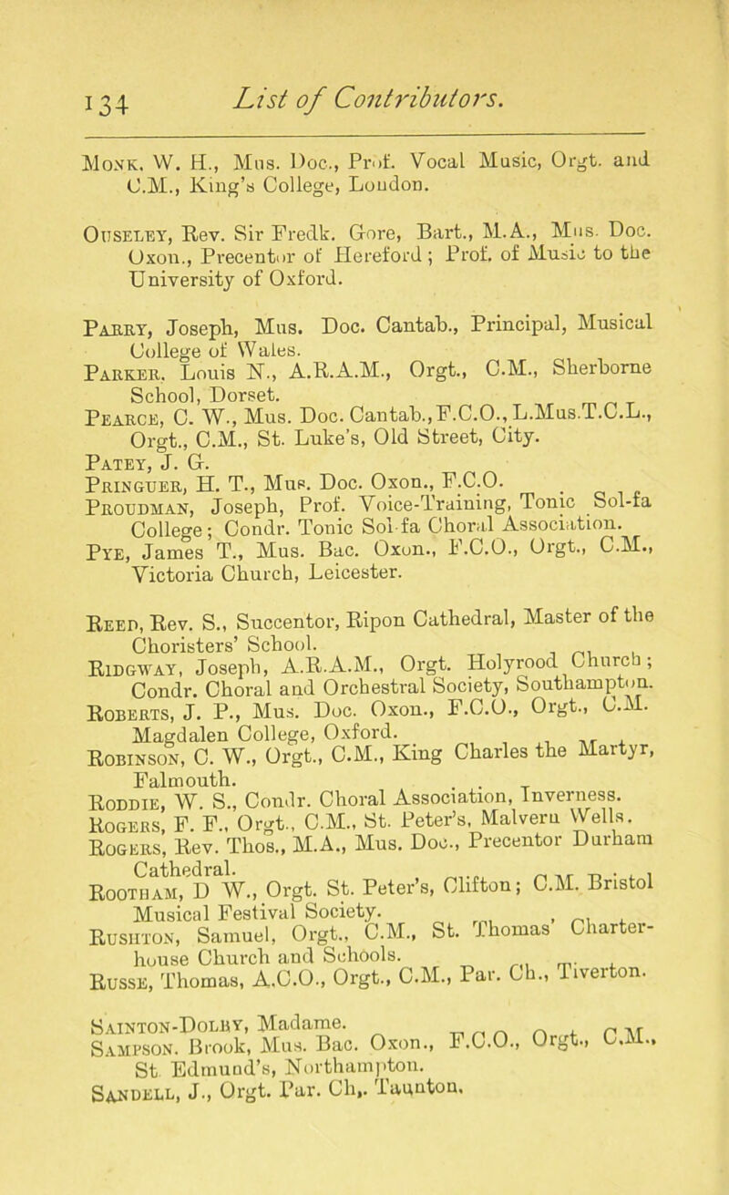 Monk. W. H., Mns. Doc., Prof. Vocal Music, Orgt. ami O.M., King’s College, Loudon. Ouseley, Rev. Sir Fredk. Gore, Bart., M.A., Mas. Doc. Uxon., Precentor of Hereford; Prof, of Music to the University of Oxford. Parry, Joseph, Mas. Doc. Cantab., Principal, Musical College of Wales. Parker, Louis N., A.R.A.M., Orgt., C.M., Sherborne School, Dorset. T Pearce, C. W., Mus. Doc. Cantab.,F.C.O., L.Mus.T.C.L., Orgt., C.M., St. Luke’s, Old Street, City. Patey J Gr Pringuer, H. T., Mus. Doc. Oxon., F.C.O. Proudman, Joseph, Prof. Voice-Training, Tonic Sol-ta College; Condr. Tonic Sol-fa Choral Association. Pye, James T., Mus. Bac. Oxon., F.C.O., Orgt., C.M., Victoria Church, Leicester. Reed, Rev. S., Succentor, Ripon Cathedral, Master of the Choristers’ School. Ridgway, Joseph, A.R.A.M., Orgt. Holyrood Church; Condr. Choral and Orchestral Society, Southampton. Roberts, J. P-, Mus. Doc. Oxon., F.C.O., Orgt., 0.* • Magdalen College, Oxford. Robinson, C. W., Orgt., C.M., King Charles the Martyr, Falmouth. Roddie, W. S., Condr. Choral Association, Inverness. Rogers, F. F.. Orgt., C.M., St. Peter’s, Malveru Wells. Rogers, Rev. Thos., M.A., Mus. Doc., Precentor Durham Cathedral. ^ -r, ■ , , ROOTHAM, D W., Orgt. St. Peter’s, Clifton; C.M. Bristol Musical Festival Society. , Rusuton, Samuel, Orgt., C.M., St. Thomas Charter- house Church and Schools. Russe, Thomas, A.C.O., Orgt., C.M., Par. Ch., Tiverton. Sainton-Dolry, Madame. Sampson. Brook, Mus. Bac. Oxon., St Edmund’s, Northampton. Sanuell, J., Orgt. Par. Cli,. Taunton. F.C.O., Orgt., C.M.