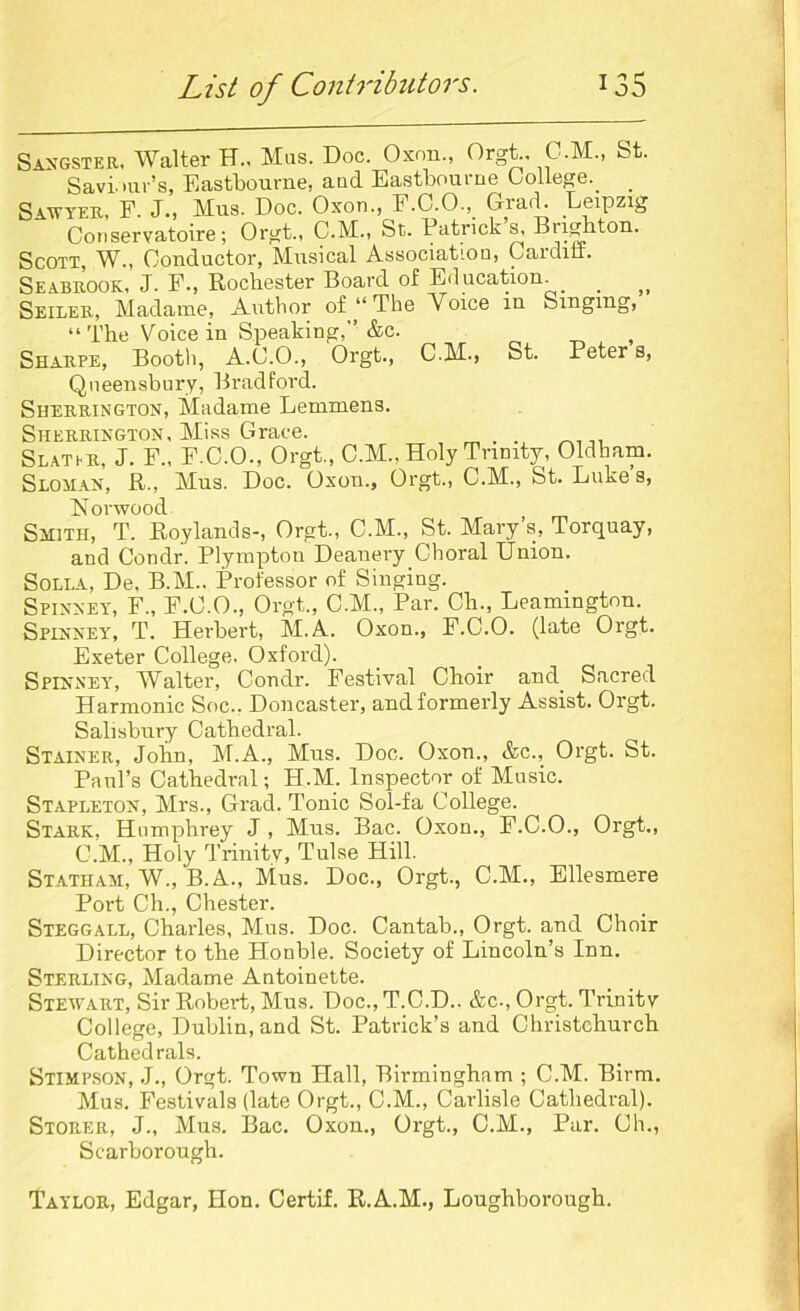 Sangster, Walter H., Mas. Doc. Oxon., Orgt.. C.M., fet. Saviour’s, Eastbourne, aud Eastbourne College.. Sawyer, F. J., Mus. Doc. Oxon F.C 0 Grad. Leipzig Conservatoire; Orgt., C.M., St. Patricks, Brighton. Scott, W., Conductor, Musical Association, Cardin. Seabrook, J. F., Rochester Board of Education. Seiler, Madame, Author of “ The Voice in Singing, “ The Voice in Speaking,” &c. , Sharpe, Booth, A.C.O., Orgt., C.M., St. Peter s, Queensbury, Bradford. Sherrington, Madame Lemmens. Sherrington, Miss Grace. . . ,, Slat hr, J. F„ F.C.O., Orgt., C.M., Holy Trinity, Oldham. Sloman, R., Mus. Doc. Oxou., Orgt., C.M., St. Lukes, Norwood Smith, T. Roylands-, Orgt., C.M., St. Mary’s, Torquay, and Condr. Plympton Deanery Choral Union. Solla, De, B.M.. Professor of Singing. Spinney, F„ F.C.O., Orgt., C.M., Par. Oh., Leamington. Spinney, T. Herbert, M.A. Oxon., F.C.O. (late Orgt. Exeter College. Oxford). Spinney, Walter, Condr. Festival Choir and. Sacred Harmonic Soc.. Doncaster, and formerly Assist. Orgt. Salisbury Cathedral. Stainer, Jolin, M.A., Mus. Doc. Oxon., &c., Orgt. St. Paul’s Cathedral; H.M. Inspector of Music. Stapleton, Mrs., Grad. Tonic Sol-fa College. Stark, Humphrey J, Mus. Bac. Oxon., F.C.O., Orgt., C.M., Holy Trinity, Tulse Hill. Statham, W., B.A., Mus. Doc., Orgt., C.M., Ellesmere Port Ch., Chester. Steggall, Charles, Mus. Doc. Cantab., Orgt. and Choir Director to the Honble. Society of Lincoln’s Inn. Sterling, Madame Antoinette. Stewart, Sir Robert, Mus. Doc., T.C.D.. &c-, Orgt. Trinity College, Dublin, and St. Patrick’s and Christchurch Cathedrals. Stimpson, J., Orgt. Town Hall, Birmingham ; C.M. Birm. Mus. Festivals (late Orgt., C.M., Carlisle Cathedral). Storer, J., Mus. Bac. Oxon., Orgt., C.M., Par. Ch., Scarborough. Taylor, Edgar, Hon. Certif. R.A.M., Loughborough.