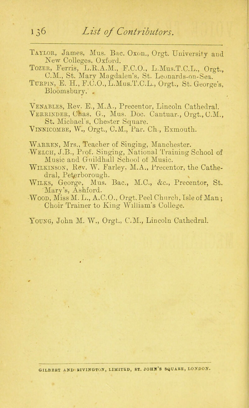 Taylor, James, Mus. Bac. Oxon., Orgt. University and New Colleges, Oxford. Tozer, Ferris, L.R.A.M., F.C.O., L.Mus.T.C.L., Orgt., C.M., St. Mary Magdalen’s, St. Leonards-on-Sea. Tijrpin, E. PL, F.0.0., L.Mus.T.C.L., Orgt., St. George’s, Bloomsbury. . Venables, Rev. E., M.A., Precentor, Lincoln Cathedral. Verrinder, Chas. G., Mus. Doc. Cantuar., Orgt., C.M., St. Michael's, Chester Square. Vinnicombe, W., Orgt., C.M., Par. Ch., Exmouth. Warren, Mrs., Teacher of Singing, Manchester. Welch, J.B., Prof. Singing, National Training School of Music and Guildhall School of Music. Wilkinson, Rev. W. Farley. M.A., Precentor, the Cathe- dral, Peterborough. * Wilks, George, Mus. Bac., M.C., &c., Precentor, St. Mary’s, Ashford. Wood, MissM.L., A.C.O., Orgt. Peel Church, Isle of Man; Choir Trainer to King Wllliam's College. Young, John M. W., Orgt., C.M., Lincoln Cathedral. GILBBBT AND BIVINGTON, LIMITED, ST. JOHN’S SijUAHE, LONDON.
