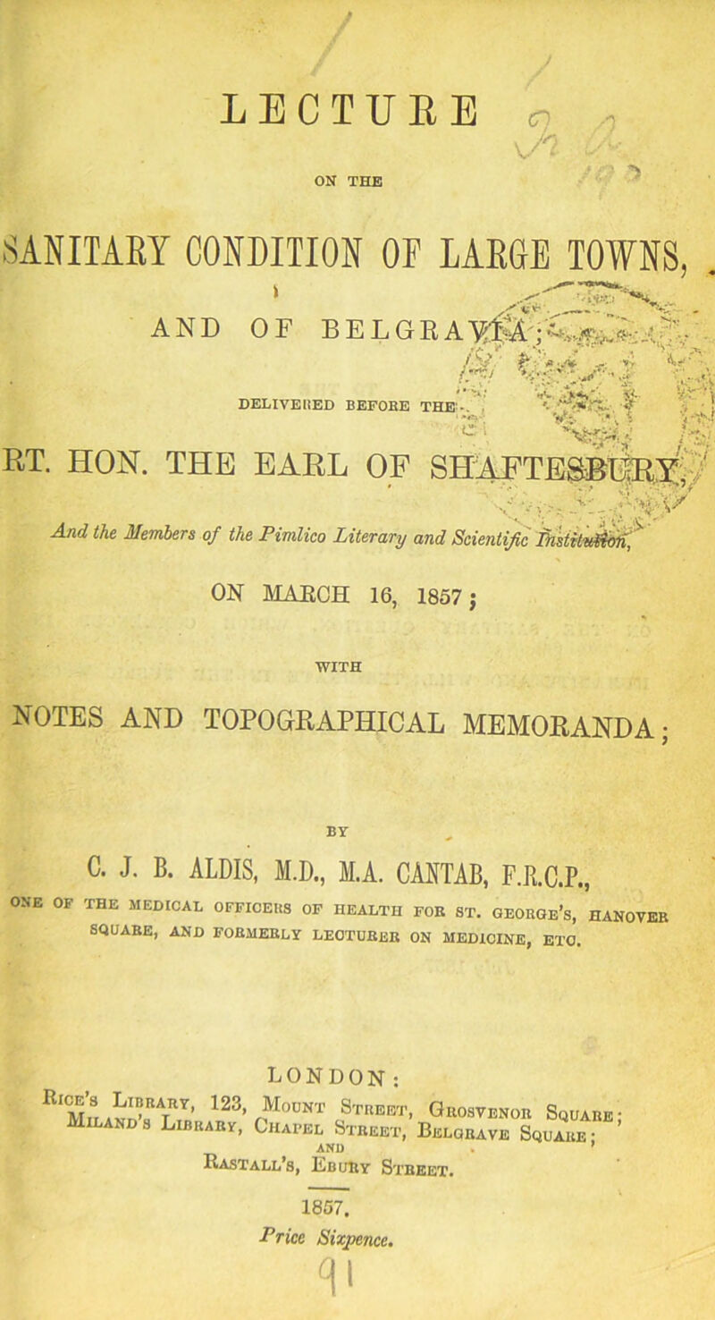 o .Vj ON THE .SANITARY CONDITION OF FAROE TOWNS, . AND OF BELGRAMtW;^• / V *•.'» »; *=?•’ , DELIVEHED BEFOEE THE - V • V- t v V' f C i BT. HON. THE EARL OF SHAFTESBURY ' And the Members of the Pimlico Literary and Scientific fnstitvjficrn, ON MAECH 16, 1857 j WITH NOTES AND TOPOGRAPHICAL MEMORANDA- C. J. B. ALDIS, M.D., M.A. CANTAB, F.R.C.P., ONE OF THE MEDICAL OFFICERS OF HEALTH FOE ST. GEORGE’S, HANOVER SQUARE, AND FORMERLY LECTURER ON MEDICINE, ETC. LONDON: IIIMiYnXYYA23’ fMoUNT cStrbbt> Orosvenor Square; Milands Library, Chapel Street, Belobave Square- AND . ’ Bastall s, Ebury Street. 1857. Price Sixpence. P