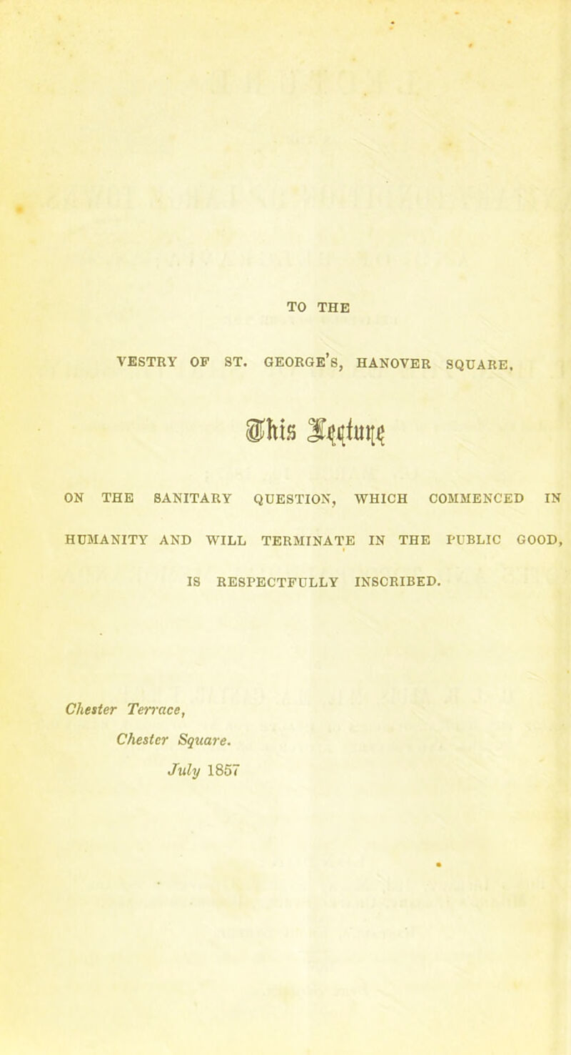 TO THE VESTRY OF ST. GEORGE’S, HANOVER SQUARE. ON THE SANITARY QUESTION, WHICH COMMENCED IN HUMANITY AND WILL TERMINATE IN THE PUBLIC GOOD, IS RESPECTFULLY INSCRIBED. Cheater Ten-ace, Chester Square. July 1857