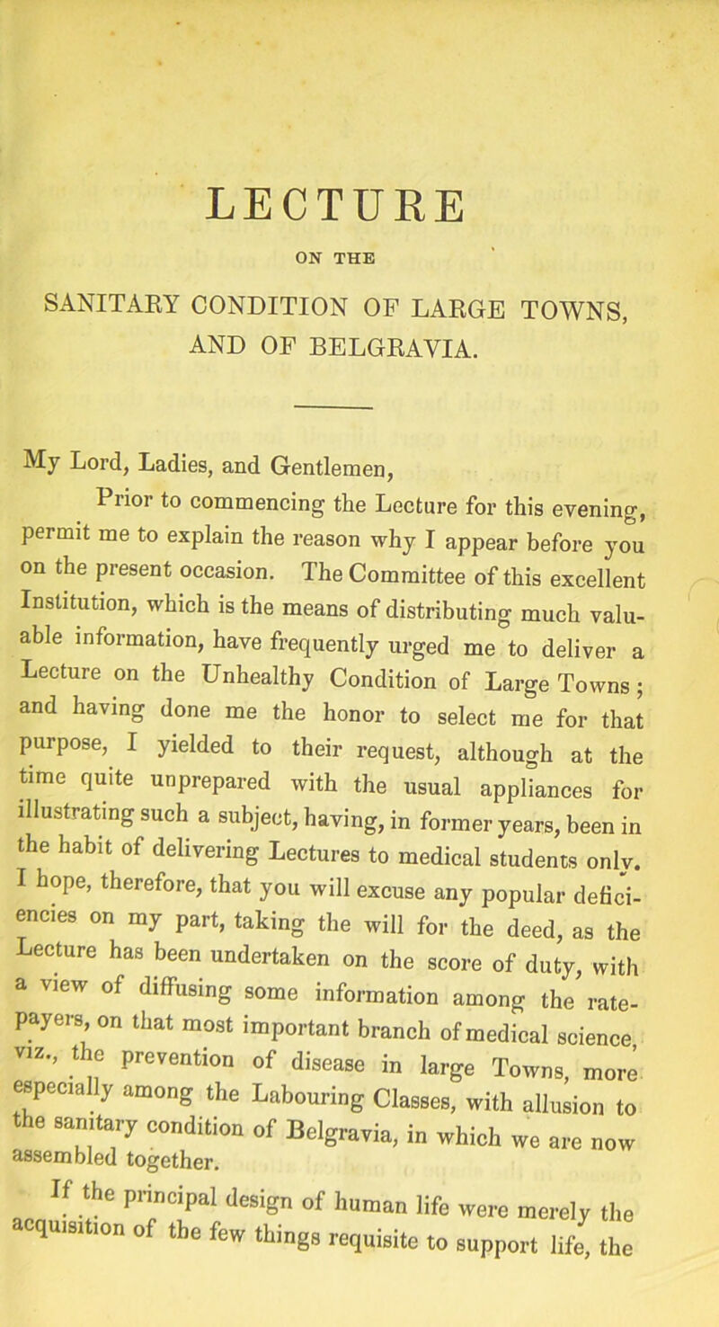 ON THE SANITARY CONDITION OP LARGE TOWNS, AND OF BELGRAVIA. My Lord, Ladies, and Gentlemen, Piior to commencing the Lecture for this evening, permit me to explain the reason why I appear before you on the present occasion. The Committee of this excellent Institution, which is the means of distributing much valu- able information, have frequently urged me to deliver a Lecture on the Unhealthy Condition of Large Towns; and having done me the honor to select me for that purpose, I yielded to their request, although at the time quite unprepared with the usual appliances for illustrating such a subject, having, in former years, been in the habit of delivering Lectures to medical students only. I hope, therefore, that you will excuse any popular defici- encies on my part, taking the will for the deed, as the Lecture has been undertaken on the score of duty, with a view of diffusing some information among the rate- payers on that most important branch of medical science viz., the prevention of disease in large Towns, more especially among the Labouring Classes, with allusion to the sanitary condition of Belgravia, in which we are now assembled together. • If the principal design „f human life were merely tile cqmsmon of the few things requisite to support lift* the