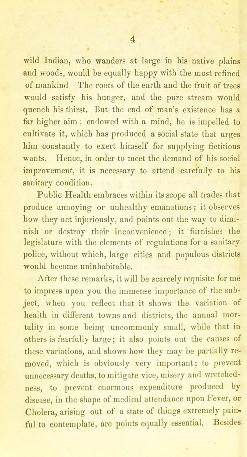 wild Indian, who wanders at large in his native plains and woods, would be equally happy with the most refined of mankind The roots of the earth and the fruit of trees would satisfy his hunger, and the pure stream would quench his thirst. But the end of man’s existence has a far higher aim ; endowed with a mind, he is impelled to cultivate it, which has produced a social state that urges him constantly to exert himself for supplying fictitious wants. Hence, in order to meet the demand of his social improvement, it is necessary to attend carefully to his sanitary condition. Public Health embraces within its scope all trades that produce annoying or unhealthy emanations; it observes how they act injuriously, and points out the way to dimi- nish or destroy their inconvenience; it furnishes the legislature with the elements of regulations for a sanitary police, without which, large cities and populous districts would become uninhabitable. After these remarks, it will be scarcely requisite for me to impress upon you the immense importance of the sub- ject, when you reflect that it shows the variation of health in different towns and districts, the annual mor- tality in some being uncommonly small, while that in others is fearfully large; it also points out the causes of these variations, and shows how they may be partially re- moved, which is obviously very important; to prevent unnecessary deaths, to mitigate vice, misery and wretched- ness, to prevent enormous expenditure produced by disease, in the shape of medical attendance upon Fever, or Cholera, arising out of a state of things extremely pain- ful to contemplate, are points equally essential. Besides