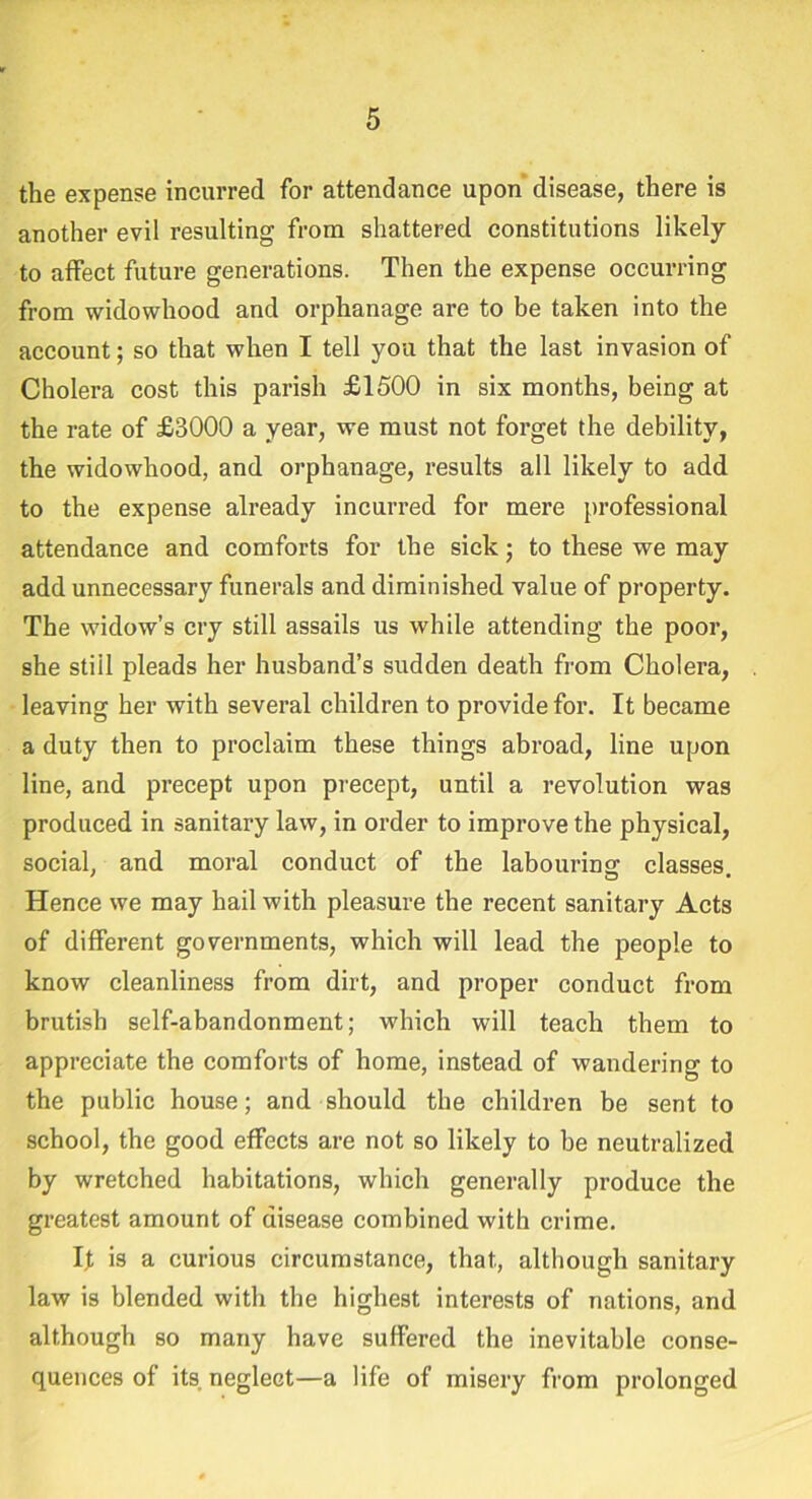 the expense incurred for attendance upon disease, there is another evil resulting from shattered constitutions likely to affect future generations. Then the expense occurring from widowhood and orphanage are to be taken into the account; so that when I tell you that the last invasion of Cholera cost this parish £1500 in six months, being at the rate of £3000 a year, we must not forget the debility, the widowhood, and orphanage, results all likely to add to the expense already incurred for mere professional attendance and comforts for the sick; to these we may add unnecessary funerals and diminished value of property. The widow’s cry still assails us while attending the poor, she still pleads her husband’s sudden death from Cholera, leaving her with several children to provide for. It became a duty then to proclaim these things abroad, line upon line, and precept upon precept, until a revolution was produced in sanitary law, in order to improve the physical, social, and moral conduct of the labouring classes. Hence we may hail with pleasure the recent sanitary Acts of different governments, which will lead the people to know cleanliness from dirt, and proper conduct from brutish self-abandonment; which will teach them to appreciate the comforts of home, instead of wandering to the public house; and should the children be sent to school, the good effects are not so likely to he neutralized by wretched habitations, which generally produce the greatest amount of disease combined with crime. It is a curious circumstance, that, although sanitary law is blended with the highest interests of nations, and although so many have suffered the inevitable conse- quences of its. neglect—a life of misery from prolonged