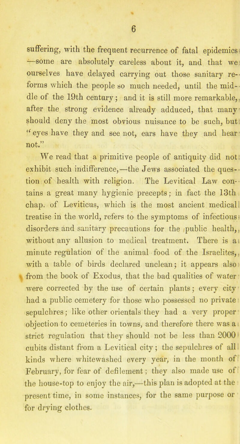 suffering, with the frequent recurrence of fatal epidemics -—some are absolutely careless about it, and that we ourselves have delayed carrying out those sanitary re- forms which the people so much needed, until the mid- dle of the 19th century; and it is still more remarkable, after the strong evidence already adduced, that many should deny the most obvious nuisance to be such, but “ eyes have they and see not, ears have they and hear not.” We read that a primitive people of antiquity did not exhibit such indifference,—the Jews associated the ques- tion of health with religion. The Levitical Law con- tains a great many hygienic precepts; in fact the 13th chap, of Leviticus, which is the most ancient medical treatise in the world, refers to the symptoms of infectious disorders and sanitary precautions for the public health,. without any allusion to medical treatment. There is ai minute regulation of the animal food of the Israelites,, with a table of birds declared unclean; it appears also > from the book of Exodus, that the bad qualities of water were corrected by the use of certain plants; every city had a public cemetery for those who possessed no private sepulchres; like other orientals they had a very proper objection to cemeteries in towns, and therefore there was a strict regulation that they should not be less than 2000 cubits distant from a Levitical city; the sepulchres of all kinds where whitewashed every year, in the month of February, for fear of defilement; they also made use of the house-top to enjoy the air,—this plan is adopted at the present time, in some instances, for the same purpose or for drying clothes.