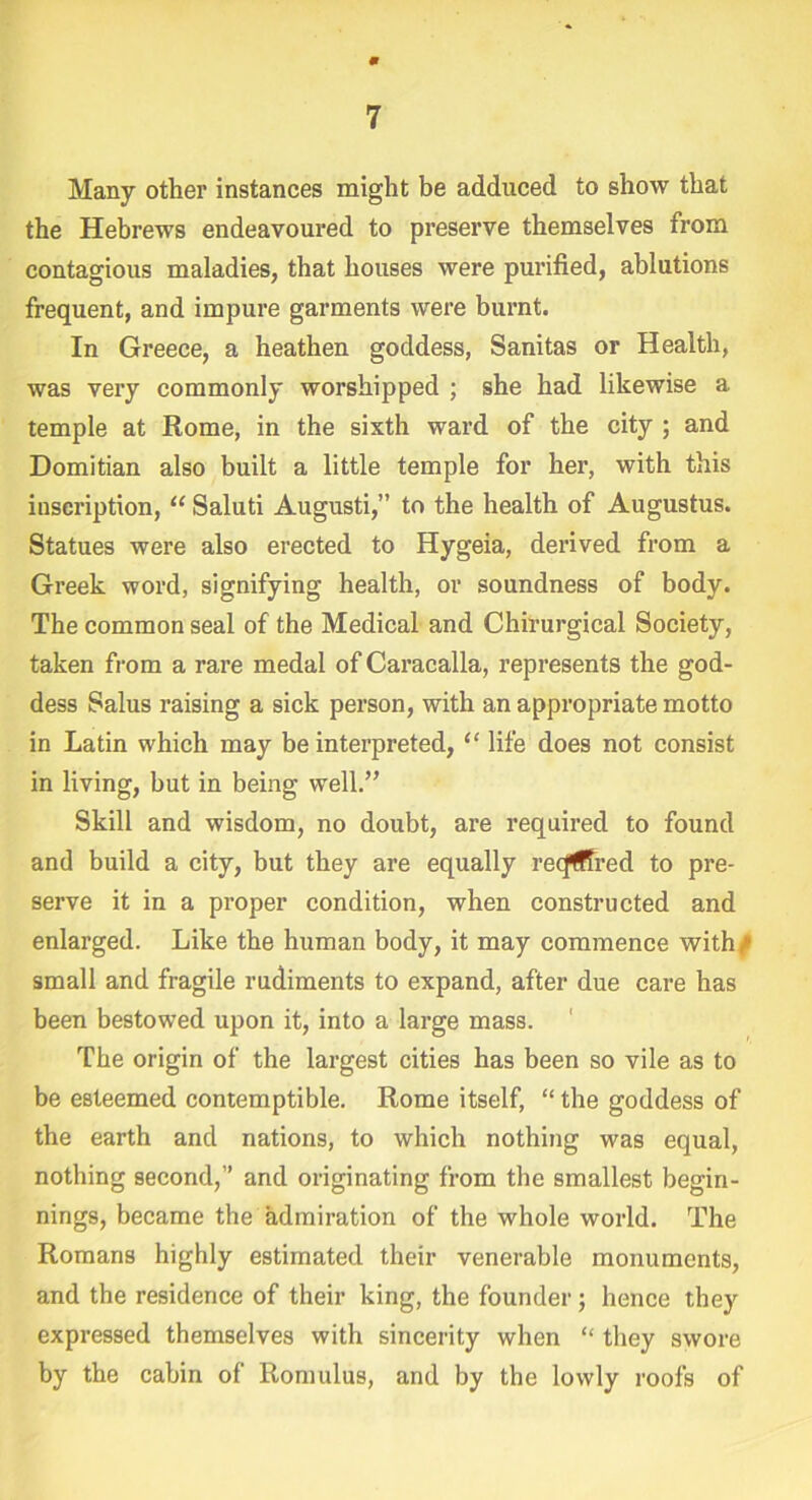 m 7 Many other instances might be adduced to show that the Hebrews endeavoured to preserve themselves from contagious maladies, that houses were purified, ablutions frequent, and impure garments were burnt. In Greece, a heathen goddess, Sanitas or Health, was very commonly worshipped ; she had likewise a temple at Rome, in the sixth ward of the city ; and Domitian also built a little temple for her, with this inscription, “ Saluti Augusti,” to the health of Augustus. Statues were also erected to Hygeia, derived from a Greek word, signifying health, or soundness of body. The common seal of the Medical and Chirurgical Society, taken from a rare medal of Caracalla, represents the god- dess Salus raising a sick person, with an appropriate motto in Latin which may be interpreted, “ life does not consist in living, but in being well.” Skill and wisdom, no doubt, are required to found and build a city, but they are equally recfffred to pre- serve it in a proper condition, when constructed and enlarged. Like the human body, it may commence with/ small and fragile rudiments to expand, after due care has been bestowed upon it, into a large mass. The origin of the largest cities has been so vile as to be esteemed contemptible. Rome itself, “ the goddess of the earth and nations, to which nothing was equal, nothing second,” and originating from the smallest begin- nings, became the admiration of the whole world. The Romans highly estimated their venerable monuments, and the residence of their king, the founder; hence they expressed themselves with sincerity when “ they swore by the cabin of Romulus, and by the lowly roofs of