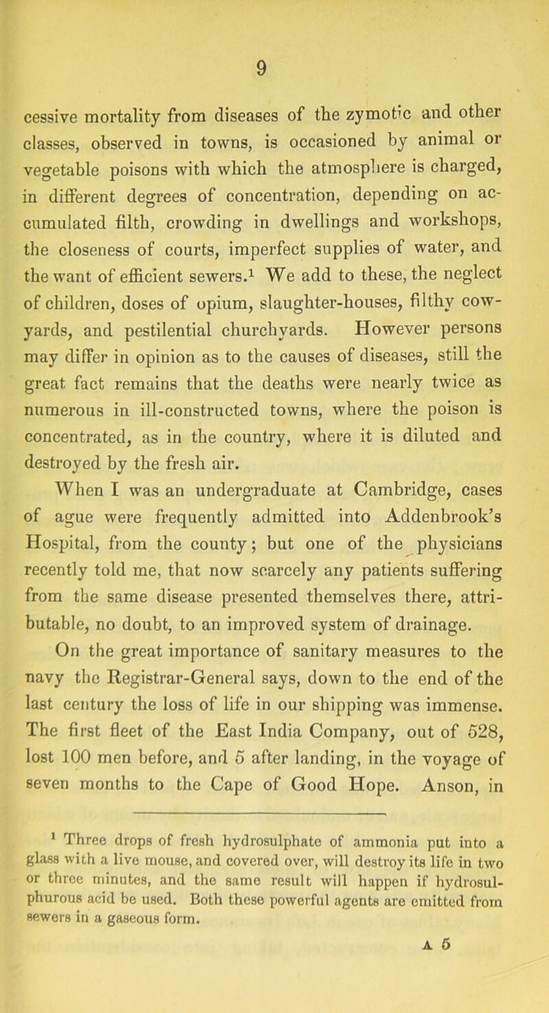 cessive mortality from diseases of the zymotic and other classes, observed in towns, is occasioned by animal or vegetable poisons with which the atmosphere is charged, in different degrees of concentration, depending on ac- cumulated filth, crowding in dwellings and workshops, the closeness of courts, imperfect supplies of water, and the want of efficient sewers.1 We add to these, the neglect of children, doses of opium, slaughter-houses, filthy cow- yards, and pestilential churchyards. However persons may differ in opinion as to the causes of diseases, still the great fact remains that the deaths were nearly twice as numerous in ill-constructed towns, where the poison is concentrated, as in the country, where it is diluted and destroyed by the fresh air. When I was an undergraduate at Cambridge, cases of ague were frequently admitted into Addenbrook’s Hospital, from the county; but one of the physicians recently told me, that now scarcely any patients suffering from the same disease presented themselves thez’e, attri- butable, no doubt, to an improved system of drainage. On the great importance of sanitary measures to the navy the Registrar-General says, down to the end of the last century the loss of life in our shipping was immense. The first fleet of the East India Company, out of 528, lost 100 men before, and 5 after landing, in the voyage of seven months to the Cape of Good Hope. Anson, in 1 Three drops of fresh hydrosulphate of ammonia put into a glass with a live mouse, and covered over, will destroy its life in two or three minutes, and the same result will happen if hydrosul- phurous acid be used. Both these powerful agents are omitted from sewers in a gaseous form. a 6