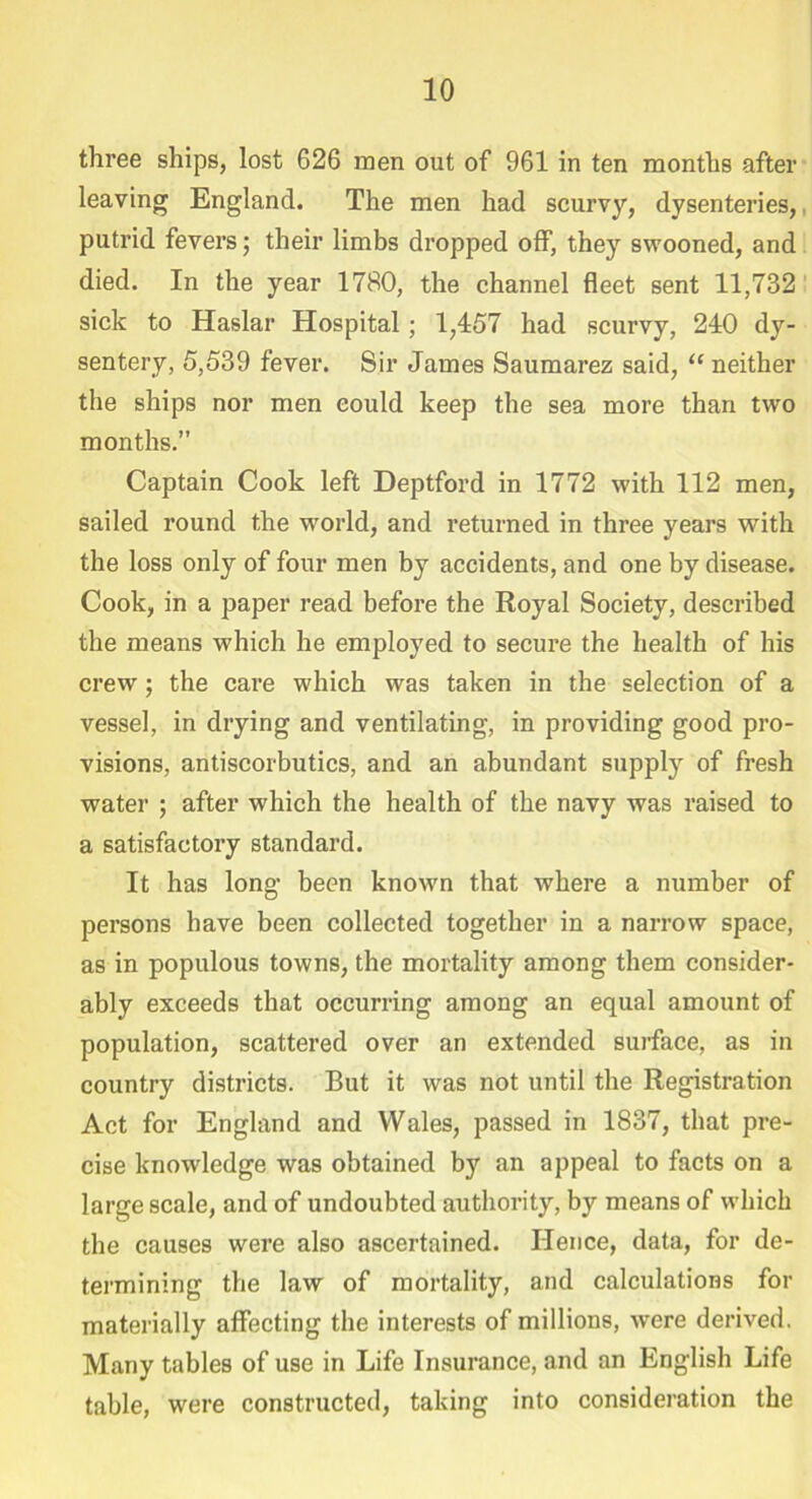 three ships, lost 626 men out of 961 in ten months after leaving England. The men had scurvy, dysenteries,, putrid fevers; their limbs dropped off, they swooned, and died. In the year 1780, the channel fleet sent 11,732 sick to Haslar Hospital ; 1,457 had scurvy, 240 dy- sentery, 5,539 fever. Sir James Saumarez said, “ neither the ships nor men could keep the sea more than two months.” Captain Cook left Deptford in 1772 with 112 men, sailed round the world, and returned in three years with the loss only of four men by accidents, and one by disease. Cook, in a paper read before the Royal Society, described the means which he employed to secure the health of his crew; the care which was taken in the selection of a vessel, in drying and ventilating, in providing good pro- visions, antiscorbutics, and an abundant supply of fresh water ; after which the health of the navy was raised to a satisfactory standard. It has long been known that where a number of persons have been collected together in a narrow space, as in populous towns, the mortality among them consider- ably exceeds that occurring among an equal amount of population, scattered over an extended surface, as in country districts. But it was not until the Registration Act for England and Wales, passed in 1837, that pre- cise knowledge was obtained by an appeal to facts on a large scale, and of undoubted authority, by means of which the causes were also ascertained. Hence, data, for de- termining the law of mortality, and calculations for materially affecting the interests of millions, were derived. Many tables of use in Life Insurance, and an English Life table, were constructed, taking into consideration the
