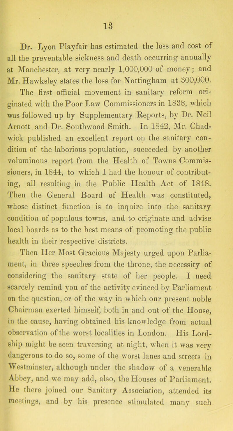 Dr. Lyon Playfair has estimated the loss and cost of all the preventable sickness and death occurring annually at Manchester, at very nearly 1,000,000 of money; and Mr. Hawksley states the loss for Nottingham at 300,000. The first official movement in sanitary reform ori- ginated with the Poor Law Commissioners in 183S, which was followed up by Supplementary Reports, by Dr. Neil Arnott and Dr. Southwood Smith. In 1842, Mr. Chad- wick published an excellent report on the sanitary con- dition of the laborious population, succeeded by another voluminous report from the Health of Towns Commis- sioners, in 1844, to which I had the honour of contribut- ing, all resulting in the Public Health Act of 1848. Then the General Board of Health was constituted, whose distinct function is to inquire into the sanitary condition of populous towns, and to originate and advise local boards as to the best means of promoting the public health in their respective districts. Then Her Most Gracious Majesty urged upon Parlia- ment, in three speeches from the throne, the necessity of considering the sanitary state of her people. I need scarcely remind you of the activity evinced by Parliament on the question, or of the way in which our present noble Chairman exerted himself, both in and out of the House, in the cause, having obtained his knowledge from actual observation of the worst localities in London. His Lord- ship might be seen traversing at night, when it was very dangerous to do so, some of the worst lanes and streets in Westminster, although under the shadow of a venerable Abbey, and we may add, also, the Houses of Parliament. He there joined our Sanitary Association, attended its meetings, and by his presence stimulated many such
