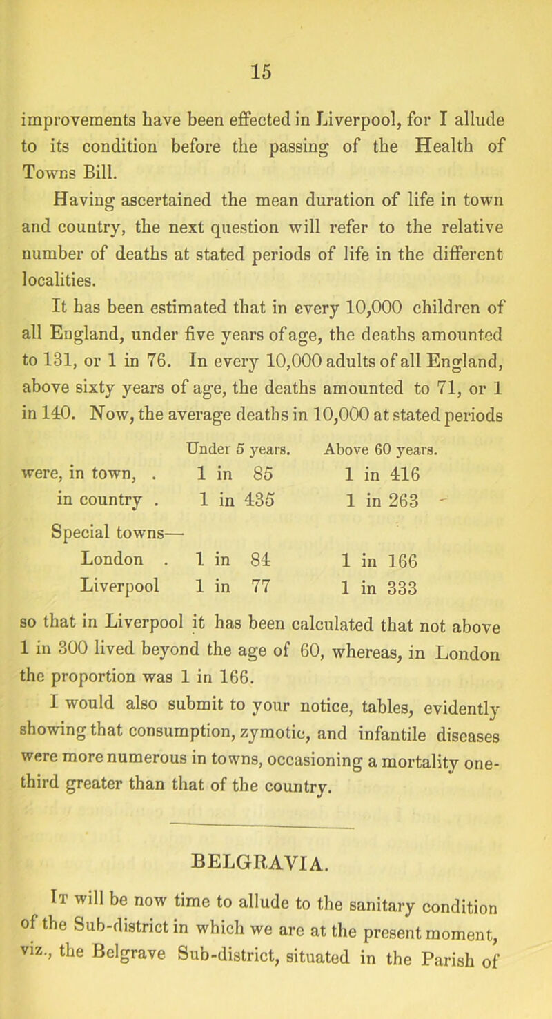 improvements have been effected in Liverpool, for I allude to its condition before the passing of the Health of Towns Bill. Having ascertained the mean duration of life in town and country, the next question will refer to the relative number of deaths at stated periods of life in the different localities. It has been estimated that in every 10,000 children of all England, under five years of age, the deaths amounted to 131, or 1 in 76. In every 10,000 adults of all England, above sixty years of age, the deaths amounted to 71, or 1 in 140. Now, the average deaths in 10,000 at stated periods Under 5 years. Above 60 years. were, in town, . 1 in 85 1 in 416 in country . 1 in 435 1 in 263 - Special towns- London . 1 in 84 1 in 166 Liverpool 1 in 77 1 in 333 so that in Liverpool it has been calculated that not above 1 in 300 lived beyond the age of 60, whereas, in London the proportion was 1 in 166. I would also submit to your notice, tables, evidently showing that consumption, zymotic, and infantile diseases were more numerous in towns, occasioning a mortality one- third greater than that of the country. BELGRAVIA. It will be now time to allude to the sanitary condition of the Sub-district in which we are at the present moment, viz., the Bel grave Sub-district, situated in the Parish of