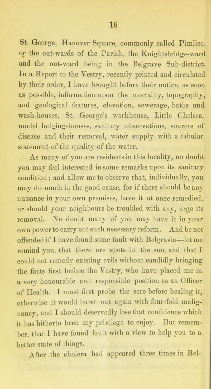 St. George, Hanover Square, commonly called Pimlico, or the out-wards of the Parish, the Knightsbridge-ward and the out-ward being in the Belgrave Sub-district. In a Report to the Vestry, recently printed and circulated by their order, I have brought before their notice, as soon as possible, information upon the mortality, topography, and geological features, elevation, sewerage, baths and wash-houses, St. George’s workhouse, Little Chelsea, model lodging-houses, sanitary observations, sources of disease and their removal, water supply with a tabular statement of the quality of the water. As many of you are residents in this locality, no doubt you may feel interested in some remarks upon its sanitary condition ; and allow me to observe that, individually, you may do much in the good cause, for if there should be any nuisance in your own premises, have it at once remedied, or should your neighbours be troubled with any, urge its removal. No doubt many of you may have it in your own power to carry out such necessary reform. And be not offended if I have found some fault with Belgravia—let me remind you, that there are spots in the sun, and that I could not remedy existing evils without candidly bringing the facts first before the Vestry, who have placed me in a very honourable and responsible position as an Officer of Health. I must first probe the sore before healing it, otherwise it would burst out again with four-fold malig- nancy, and I should deservedly lose that confidence which it has hitherto been my privilege to enjoy. But remem- ber, that I have found fault with a view to help you to a better state of things. After the cholera had appeared three times in Bel-