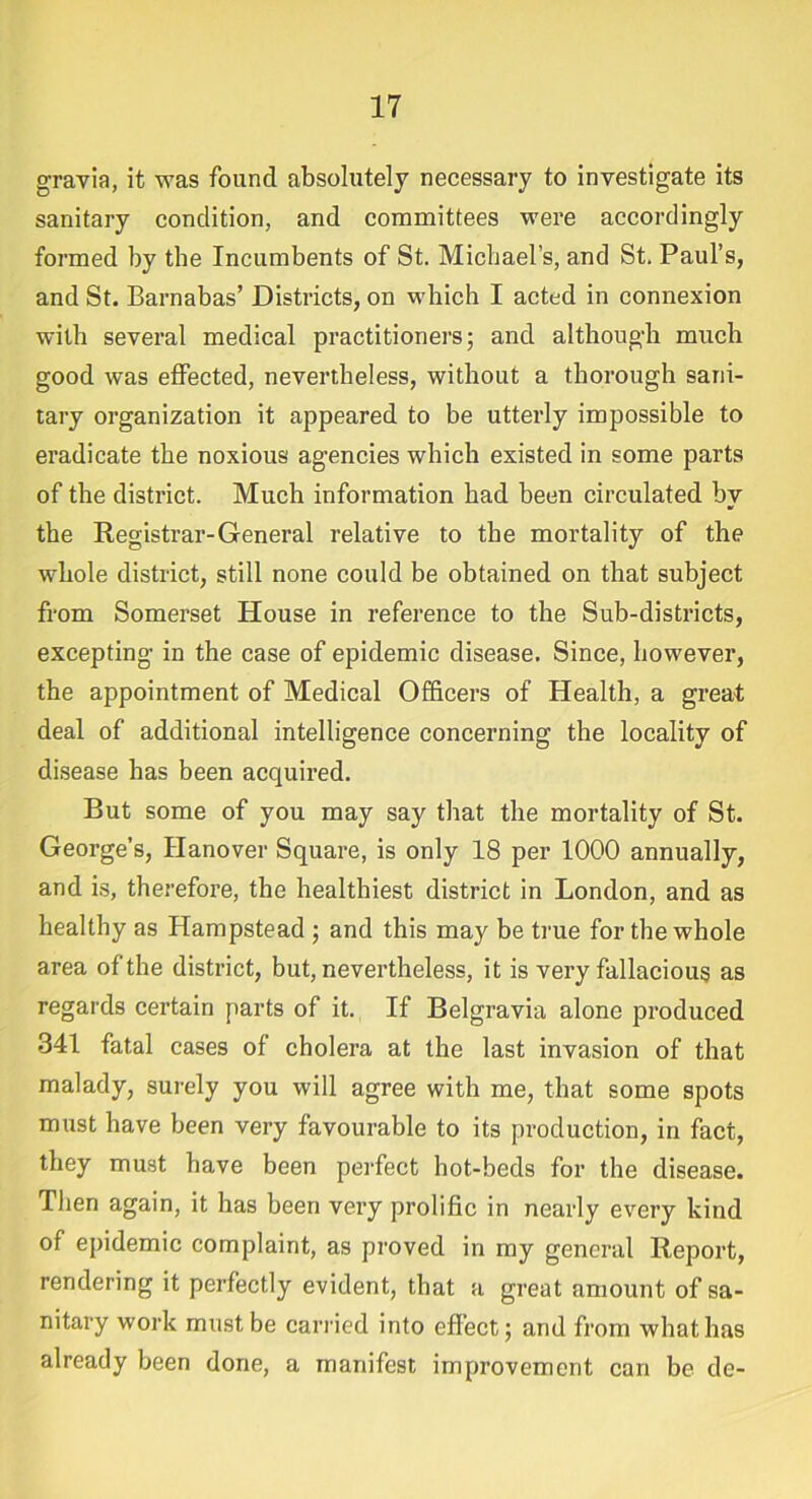 gravia, it was found absolutely necessary to investigate its sanitary condition, and committees were accordingly formed by the Incumbents of St. Michael’s, and St. Paul’s, and St. Barnabas’ Districts, on which I acted in connexion with several medical practitioners; and although much good was effected, nevertheless, without a thorough sani- tary organization it appeared to be utterly impossible to eradicate the noxious agencies which existed in some parts of the district. Much information had been circulated by the Registrar-General relative to the mortality of the whole district, still none could be obtained on that subject from Somerset House in reference to the Sub-districts, excepting’ in the case of epidemic disease. Since, however, the appointment of Medical Officers of Health, a great deal of additional intelligence concerning the locality of disease has been acquired. But some of you may say that the mortality of St. George’s, Hanover Square, is only 18 per 1000 annually, and is, therefore, the healthiest district in London, and as healthy as Hampstead ; and this may be true for the whole area of the district, but, nevertheless, it is very fallacious as regards certain parts of it. If Belgravia alone produced 341 fatal cases of cholera at the last invasion of that malady, surely you will agree with me, that some spots must have been very favourable to its production, in fact, they must have been perfect hot-beds for the disease. Then again, it has been very prolific in nearly every kind of epidemic complaint, as proved in my general Report, rendering it perfectly evident, that a great amount of sa- nitary work must be carried into effect; and from what has already been done, a manifest improvement can be de-