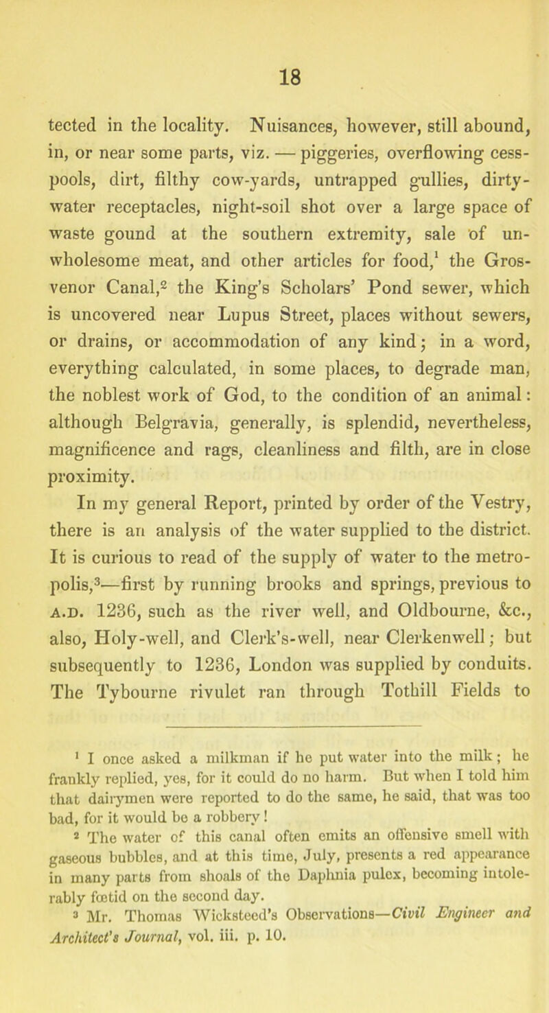 tected in the locality. Nuisances, however, still abound, in, or near some parts, viz. — piggeries, overflowing cess- pools, dirt, filthy cow-yards, untrapped gullies, dirty- water receptacles, night-soil shot over a large space of waste gound at the southern extremity, sale of un- wholesome meat, and other articles for food,1 the Gros- venor Canal,2 the King’s Scholars’ Pond sewer, which is uncovered near Lupus Street, places without sewers, or drains, or accommodation of any kind; in a word, everything calculated, in some places, to degrade man, the noblest work of God, to the condition of an animal: although Belgravia, generally, is splendid, nevertheless, magnificence and rags, cleanliness and filth, are in close proximity. In my general Report, printed by order of the Vestry, there is an analysis of the water supplied to the district. It is curious to read of the supply of water to the metro- polis,3—first by running brooks and springs, previous to a.d. 1236, such as the river well, and Oldbourne, &c., also, Holy-well, and Clerk’s-vvell, near Clerkenwell; but subsequently to 1236, London was supplied by conduits. The Tybourne rivulet ran through Tothill Fields to 1 I once asked a milkman if lie put water into the milk; he frankly replied, yes, for it could do no harm. But when I told him that dairymen were reported to do the same, he said, that was too bad, for it would be a robbery! 2 The water of this canal often emits an offensive smell with gaseous bubbles, and at this time, July, presents a red appearance in many parts from shoals of the Daplmia pulcx, becoming intole- rably foetid on the second day. 3 Mr. Thomas Wicksteed’s Observations— Civil Engineer a?id Architect’s Journal, vol. iii. p. 10.