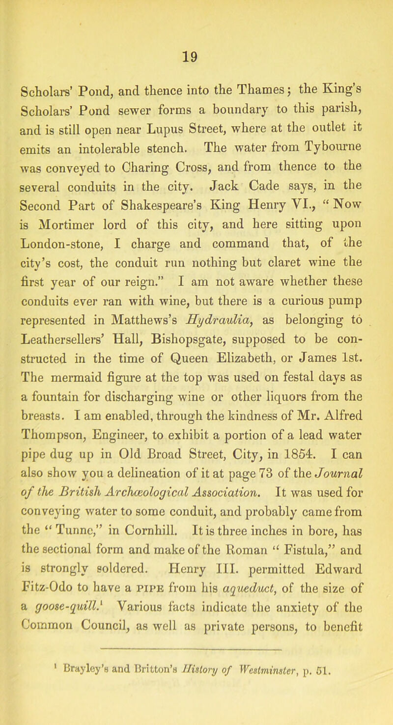 Scholars’ Pond, and thence into the Thames; the King’s Scholars’ Pond sewer forms a boundary to this parish, and is still open near Lupus Street, where at the outlet it emits an intolerable stench. The water from Tybourne was conveyed to Charing Cross, and from thence to the several conduits in the city. Jack Cade says, in the Second Part of Shakespeare’s King Henry VI., “ Now is Mortimer lord of this city, and here sitting upon London-stone, I charge and command that, of the city’s cost, the conduit run nothing but claret wine the first year of our reign.” I am not aware whether these conduits ever ran with wine, but there is a curious pump represented in Matthews’s Hydraulia, as belonging to Leathersellers’ Hall, Bishopsgate, supposed to be con- structed in the time of Queen Elizabeth, or James 1st. The mermaid figure at the top was used on festal days as a fountain for discharging wine or other liquors from the breasts. I am enabled, through the kindness of Mr. Alfred Thompson, Engineer, to exhibit a portion of a lead water pipe dug up in Old Broad Street, City, in 1851. I can also show you a delineation of it at page 73 of the Journal of the British Archaeological Association. It was used for conveying water to some conduit, and probably came from the “ Tunnc,” in Cornhill. It is three inches in bore, has the sectional form and make of the Roman “ Fistula,” and is strongly soldered. Henry III. permitted Edward Fitz-Odo to have a pipe from his aqueduct, of the size of a goose-quill.‘ Various facts indicate the anxiety of the Common Council, as well as private persons, to benefit 1 Bray ley’s and Britton’s History of Westminster, p. 51.