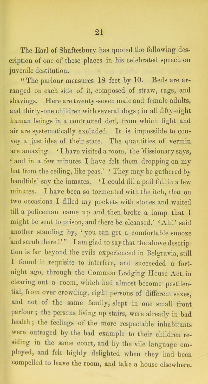 The Earl of Shaftesbury has quoted the following des- cription of one of these places in his celebrated speech on juvenile destitution. “The parlour measures 18 feet by 10. Beds are ar- ranged on each side of it, composed of straw, rags, and shavings. Here are twenty-seven male and female adults, and thirty-one children with several dogs; in all fifty-eight human beings in a contracted den, from which light and air are systematically excluded. It is impossible to con- vey a just idea of their state. The quantities of vermin are amazing. ‘ I have visited a room,’ the Missionary says, ‘ and in a few minutes I have felt them dropping on my hat from the ceiling, like peas.’ ‘ They may be gathered by handfuls’ say the inmates. ‘ I could till a pail full in a few minutes. I have been so tormented with the itch, that on two occasions I filled my pockets with stones and waited till a policeman came up and then broke a lamp that I might be sent to prison, and there be cleansed.’ ‘Ah!' said another standing by, ‘ you can get a comfortable snooze and scrub there ! ’ ” lam glad to say that the above descrip- tion is far beyond the evils experienced in Belgravia, still I found it requisite to interfere, and succeeded a fort- night ago, through the Common Lodging House Act, in clearing out a room, which had almost become pestilen- tial, liorn over crowding, eight persons of different sexes, and not of the same family, slept in one small front parlour; the persons living up stairs, were already in bad health ; the feelings of the more respectable inhabitants were outraged by the bad example to their children re- siding in the same court, and by the vile lamnino-e em- ployed, and felt highly delighted when they had been compelled to leave the room, and take a house elsewhere.