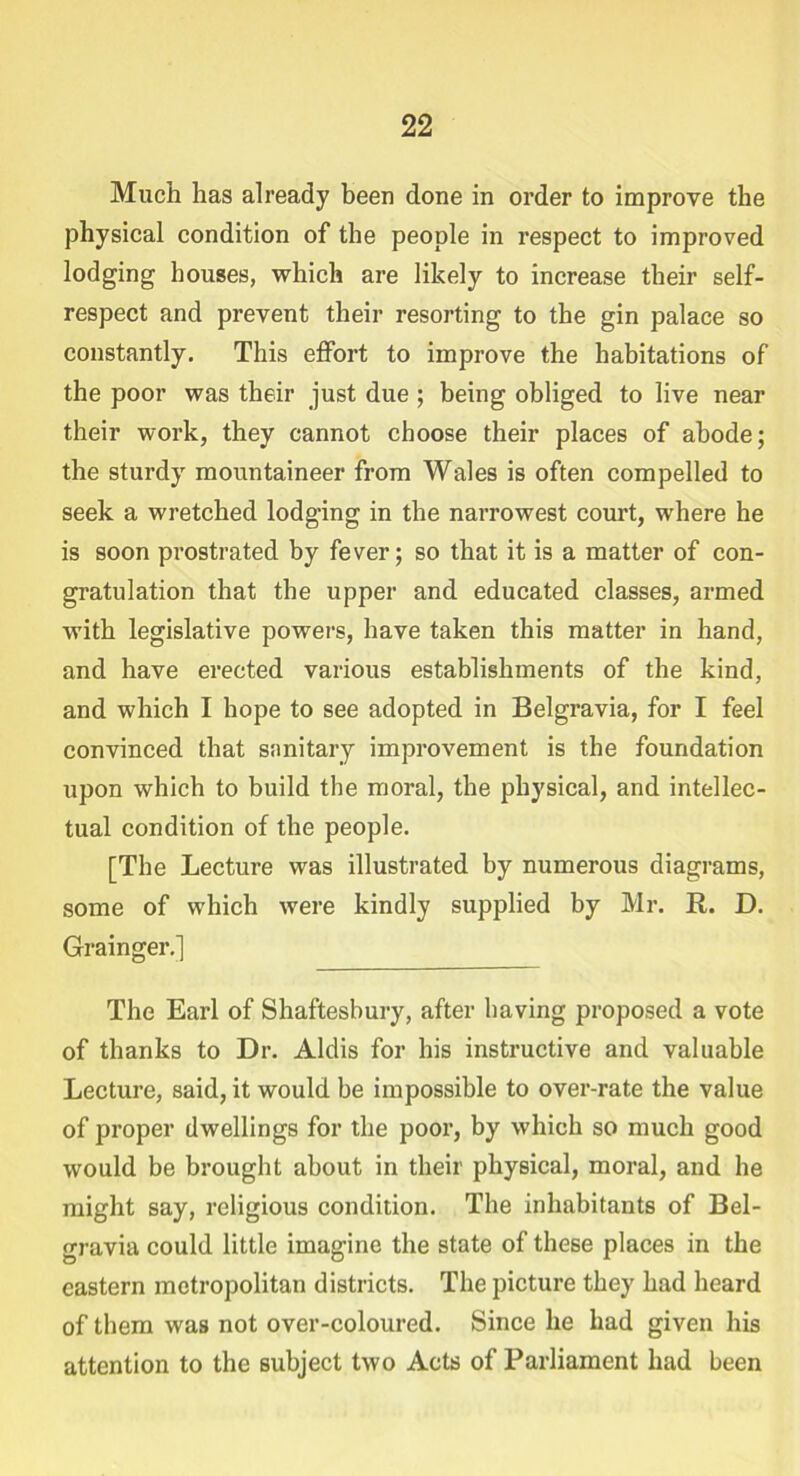 Much has already been done in order to improve the physical condition of the people in respect to improved lodging houses, which are likely to increase their self- respect and prevent their resorting to the gin palace so constantly. This effort to improve the habitations of the poor was their just due ; being obliged to live near their work, they cannot choose their places of abode; the sturdy mountaineer from Wales is often compelled to seek a wretched lodging in the narrowest court, where he is soon prostrated by fever; so that it is a matter of con- gratulation that the upper and educated classes, armed with legislative powers, have taken this matter in hand, and have erected various establishments of the kind, and which I hope to see adopted in Belgravia, for I feel convinced that sanitary improvement is the foundation upon which to build the moral, the physical, and intellec- tual condition of the people. [The Lecture was illustrated by numerous diagrams, some of which were kindly supplied by Mr. R. D. Grainger.] The Earl of Shaftesbury, after having proposed a vote of thanks to Dr. Aldis for his instructive and valuable Lecture, said, it would be impossible to over-rate the value of proper dwellings for the poor, by which so much good would be brought about in their physical, moral, and he might say, religious condition. The inhabitants of Bel- gravia could little imagine the state of these places in the eastern metropolitan districts. The picture they had heard of them was not over-coloured. Since he had given his attention to the subject two Acts of Parliament had been