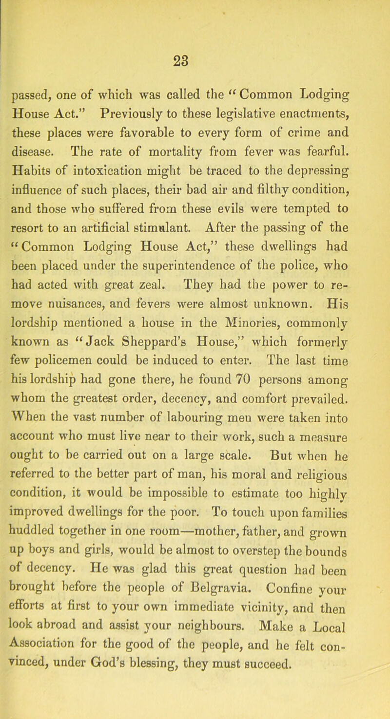 passed, one of which was called the “ Common Lodging House Act.” Previously to these legislative enactments, these places were favorable to every form of crime and disease. The rate of mortality from fever was fearful. Habits of intoxication might be traced to the depressing influence of such places, their bad air and filthy condition, and those who suffered from these evils were tempted to resort to an artificial stimulant. After the passing of the “Common Lodging House Act,” these dwellings had been placed under the superintendence of the police, who had acted with great zeal. They had the power to re- move nuisances, and fevers were almost unknown. His lordship mentioned a house in the Minories, commonly known as “Jack Sheppard’s House,” which formerly few policemen could be induced to enter. The last time his lordship had gone there, he found 70 persons among whom the greatest order, decency, and comfort prevailed. When the vast number of labouring men were taken into account who must live near to their work, such a measure ought to be carried out on a large scale. But when he referred to the better part of man, his moral and religious condition, it would be impossible to estimate too highly improved dwellings for the poor. To touch upon families huddled together in one room—mother, father, and grown up boys and girls, would be almost to overstep the bounds of decency. He was glad this great question had been brought before the people of Belgravia. Confine your efforts at first to your own immediate vicinity, and then look abroad and assist your neighbours. Make a Local Association for the good of the people, and he felt con- vinced, under God’s blessing, they must succeed.