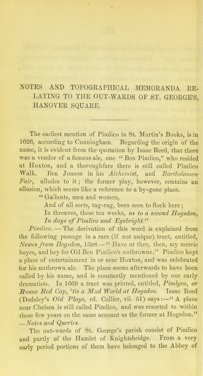 NOTES AND TOPOGRAPHICAL MEMORANDA RE- LATING TO THE OUT-WARDS OP ST. GEORGE’S, HANOVER SQUARE. The earliest mention of Pimlico in St. Martin’s Books, is in 1626, according to Cunningham. Regarding the origin of the name, it is evident from the quotation by Isaac Reed, that there was a vendor of a famous ale, one “ Ben Pimlico,” who resided at Hoxton, and a thoroughfare there is still called Pimlico Walk. Ben Jonson in his Alchemist, and Bartholomew Fair, alludes to it; the former play, however, contains an allusion, which seems like a reference to a by-gone place. “ Gallants, men and women, And of all sorts, tag-rag, been seen to flock here; In threaves, these ten weeks, as to a second Hogs don, In days of Pimlico and. Eyebright.” Pimlico. — The derivation of this word is explained from the following passage in a rare (if not unique) tract, entitled, Newes from Hogsdon, 1598.— “ Have at thee, then, my merrie boyes, and hey for Old Ben Pimlico’s nutbrowne.” Pimlico kept a place of entertainment in or near Hoxton, and was celebrated for his nutbrown ale. The place seems afterwards to have been called by his name, and is constantly mentioned by our early dramatists. In 1669 a tract was printed, entitled, Pimlyco, or Hunne Bed Cap, ’tis a Mad World at Hogsdon. Isaac Reed (Dodsley’s Old Plays, cd. Collier, vii. 51) says:—“A place near Chelsea is still called Pimlico, and was resorted to within these few years on the same account as the former at Hogsdon.” —Notes and Queries. The out-wards of St. George’s parish consist of Pimlico and partly of the Hamlet of Knightsbridge. From a very early period portions of them have belonged to the Abbey of