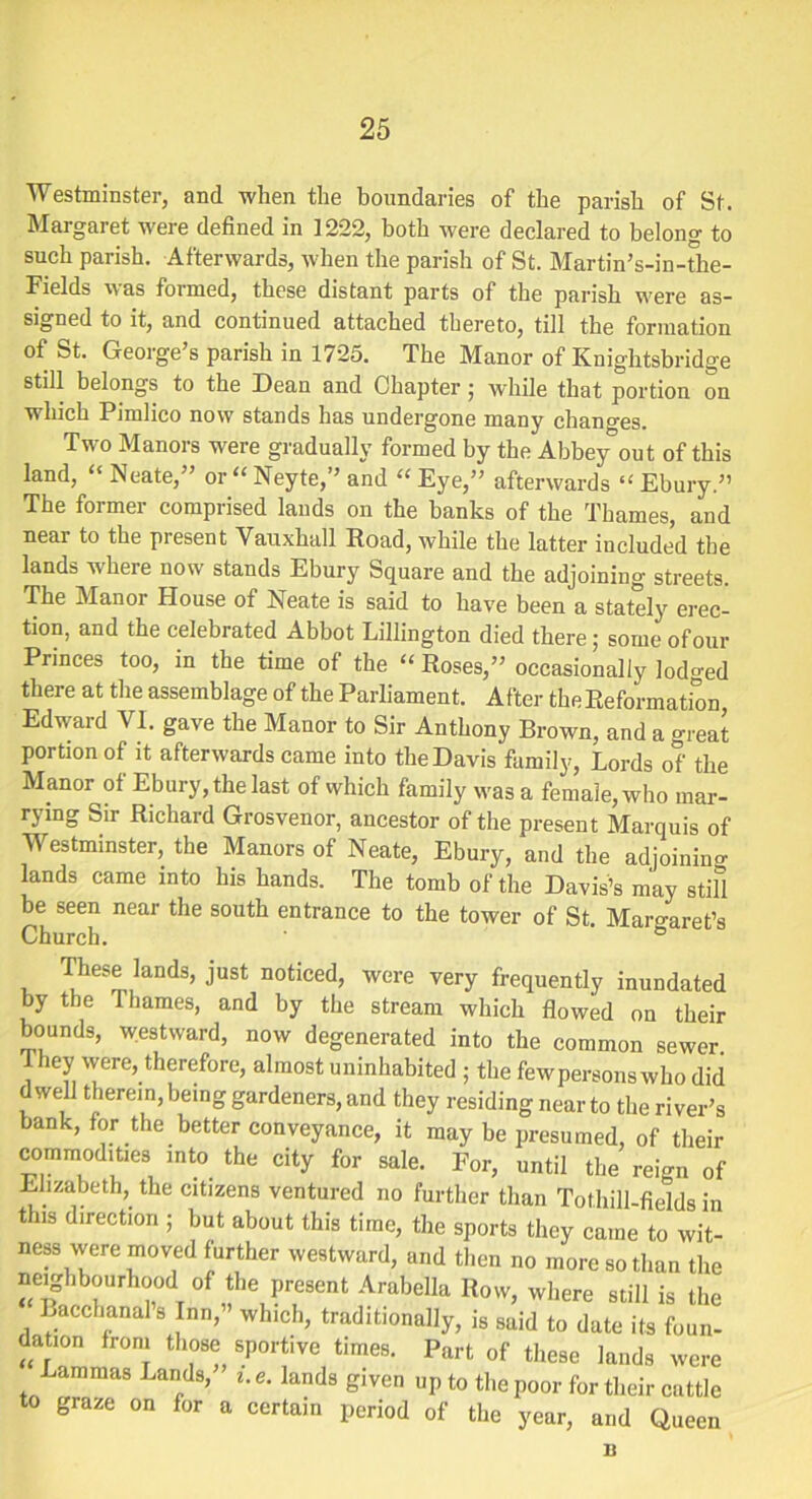 Westminster, and when the boundaries of the parish of St. Margaret were defined in 1222, both were declared to belong to such parish. Afterwards, when the parish of St. Martin’s-in-the- Fields was formed, these distant parts of the parish were as- signed to it, and continued attached thereto, till the formation of St. George s parish in 1725. The Manor of Knightsbridge still belongs to the Dean and Chapter; while that portion on which Pimlico now stands has undergone many changes. Two Manors were gradually formed by the Abbey out of this land, “ Neate,” or“ Neyte,” and “ Eye,” afterwards “ Ebury.” The former comprised lands on the banks of the Thames, and near to the present Vauxhall Road, while the latter included the lands where now stands Ebury Square and the adjoining streets. The Manor House of Neate is said to have been a stately erec- tion, and the celebrated Abbot Lillington died there; some of our Princes too, in the time of the “ Roses,” occasionally lodged there at the assemblage of the Parliament. After the Reformation Edward VI. gave the Manor to Sir Anthony Brown, and a great portion of it afterwards came into the Davis family, Lords of the Manor of Ebury, the last of which family was a female, who mar- rying Sir Richard Grosvenor, ancestor of the present Marquis of Westminster, the Manors of Neate, Ebury, and the adjoining lands came into his hands. The tomb of the Davis’s may still be seen near the south entrance to the tower of St. Margaret’s Church. ° These lands, just noticed, were very frequently inundated by the Thames, and by the stream which flowed on their bounds, westward, now degenerated into the common sewer They were, therefore, almost uninhabited ; the fewpersons who did dwell therein, being gardeners, and they residing near to the river’s bank, for the better conveyance, it may be presumed, of their commodities into the city for sale. For, until the reign of Elizabeth, the citizens ventured no further than To thill-fields in this direction ; but about this time, the sports they came to wit- ness were moved further westward, and then no more so than the neighbourhood °f the present Arabella Row, where still is the Bacchanals Inn, which, traditionally, is said to date its foun- dation from those sportive times. Part of these lands were Lammas Lands, i. e. lands given up to the poor for their cattle to graze on for a certain period of the year, and Queen n