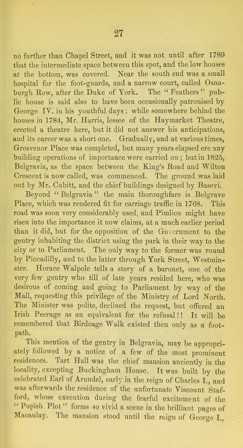 no further than Chapel Street, and it was not until after 1789 that the intermediate space between this spot, and the low houses at the bottom, was covered. Near the south end was a small hospital for the foot-guards, and a narrow court, called Osna- burgh Row, after the Duke of York. The “Feathers” pub- lic house is said also to have been occasionally patronised by George IV. in his youthful days ; while somewhere behind the houses in 1784, Mr. Harris, lessee of the Haymarket Theatre, erected a theatre here, but it did not answer his anticipations, and its career was a short one. Gradually, and at various times, Grosvenor Place was completed, but many years elapsed ere any building operations of importance were carried on ; but in 1825, Belgravia, as the space between the King’s Road and Wilton Crescent is now called, was commenced. The ground was laid out by Mr. Cubitt, and the chief buildings designed by Basevi. Beyond “ Belgravia ” the main thoroughfare is Belgrave Place, which was rendered fit for carriage traffic in 1768. This road was soon very considerably used, and Pimlico might have risen into the importance it now claims, at a much earlier period than it did, but for the opposition of the Government to the gentry inhabiting the district using the park in their way to the city or to Parliament. The only way to the former was round by Piccadilly, and to the latter through York Street, Westmin- ster. Horace Walpole tells a story of a baronet, one of the very few gentry who- till of late years resided here, who was desirous of coming and going to Parliament by way of the Mall, requesting this privilege of the Ministry of Lord North. The Minister was polite, declined the request, but offered an Irish Peerage as an equivalent for the refusal!! It will be remembered that Birdcage Walk existed then only as a foot- path. This mention of the gentry in Belgravia, may be appropri- ately followed by a notice of a few of the most prominent residences. Tart Hall was the chief mansion anciently in the locality, excepting Buckingham House. It was built by the celebrated Earl of Arundel, early in the reign of Charles I., and was afterwards the residence of the unfortunate Viscount Staf- ford, whose execution during the fearful excitement of the “ Popish Plot” forms so vivid a scene in the brilliant pages of Macaulay. The mansion stood until the reign of George I.,