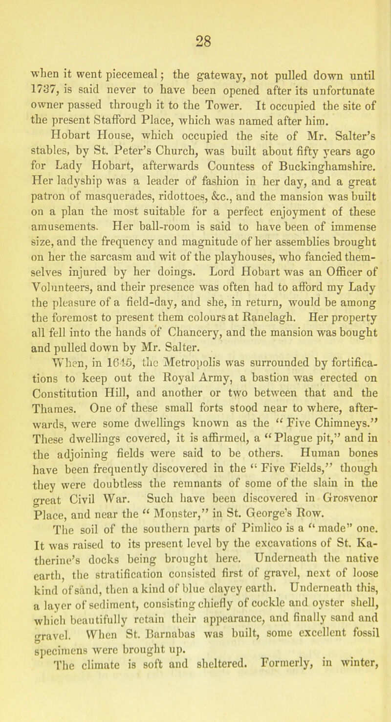 when it went piecemeal; the gateway, not pulled down until 1737, is said never to have been opened after its unfortunate owner passed through it to the Tower. It occupied the site of the present Stafford Place, which was named after him. Hobart House, which occupied the site of Mr. Salter’s stables, by St. Peter’s Church, was built about fifty years ago for Lady Hobart, afterwards Countess of Buckinghamshire. Her ladyship was a leader of fashion in her day, and a great patron of masquerades, ridottoes, &c., and the mansion was built on a plan the most suitable for a perfect enjoyment of these amusements. Her ball-room is said to have been of immense size, and the frequency and magnitude of her assemblies brought on her the sarcasm and wit of the playhouses, who fancied them- selves injured by her doings. Lord Hobart was an Officer of Volunteers, and their presence was often had to afford my Lady the pleasure of a field-day, and she, in return, wmuld be among the foremost to present them colours at Ranelagh. Her property all fell into the hands of Chancery, and the mansion was bought and pulled down by Mr. Salter. When, in 1645, the Metropolis was surrounded by fortifica- tions to keep out the Royal Army, a bastion was erected on Constitution Hill, and another or two between that and the Thames. One of these small forts stood near to where, after- wards, were some dwellings known as the “ Five Chimneys.” These dwellings covered, it is affirmed, a “ Plague pit,” and in the adjoining fields were said to be others. Human bones have been frequently discovered in the “ Five Fields,” though they were doubtless the remnants of some of the slain in the great Civil War. Such have been discovered in Grosvenor Place, and near the “ Monster,” in St. George’s Row. The soil of the southern parts of Pimlico is a “made” one. It was raised to its present level by the excavations of St. Ka- therine’s docks being brought here. Underneath the native earth, the stratification consisted first of gravel, next of loose kind of sand, then a kind of blue clayey earth. Underneath this, a layer of sediment, consisting chiefly of cockle and oyster shell, which beautifully retain their appearance, and finally sand and ,rravel. When St. Barnabas was built, some excellent fossil O specimens were brought up. The climate is soft and sheltered. Formerly, in winter,