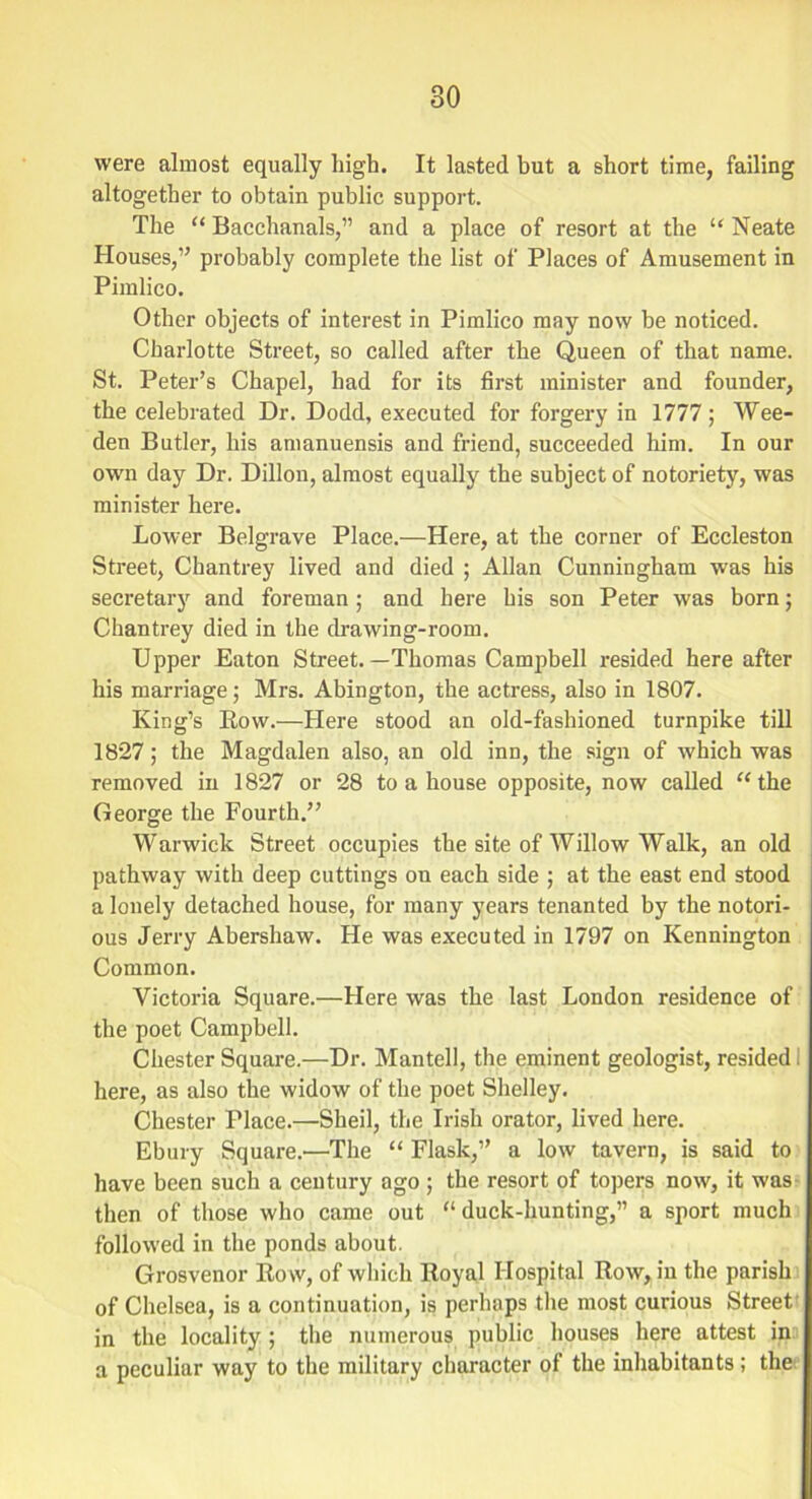 were almost equally high. It lasted but a short time, failing altogether to obtain public support. The “Bacchanals,” and a place of resort at the “Neate Houses,” probably complete the list of Places of Amusement in Pimlico. Other objects of interest in Pimlico may now be noticed. Charlotte Street, so called after the Queen of that name. St. Peter’s Chapel, had for its first minister and founder, the celebrated Dr. Dodd, executed for forgery in 1777; Wee- den Butler, his amanuensis and friend, succeeded him. In our own day Dr. Dillon, almost equally the subject of notoriety, was minister here. Lower Belgrave Place.—Here, at the corner of Eccleston Street, Chantrey lived and died ; Allan Cunningham was his secretary and foreman; and here his son Peter was born; Chantrey died in the drawing-room. Upper Eaton Street.—Thomas Campbell resided here after his marriage; Mrs. Abington, the actress, also in 1807. King’s Row.—Here stood an old-fashioned turnpike till 1827; the Magdalen also, an old inn, the sign of which was removed in 1827 or 28 to a house opposite, now called “the George the Fourth.” Warwick Street occupies the site of Willow Walk, an old pathway with deep cuttings on each side ; at the east end stood a lonely detached house, for many years tenanted by the notori- ous Jerry Abershaw. He was executed in 1797 on Kennington Common. Victoria Square.—Here was the last London residence of the poet Campbell. Chester Square.—Dr. Mantel], the eminent geologist, resided I here, as also the widow of the poet Shelley. Chester Place.—Sheil, the Irish orator, lived here. Ebury Square.—The “ Flask,” a low tavern, is said to have been such a century ago ; the resort of topers now, it was then of those who came out “ duck-hunting,” a sport much followed in the ponds about. Grosvenor Row, of which Royal Hospital Row, in the parish of Chelsea, is a continuation, is perhaps the most curious Street in the locality ; the numerous public houses here attest in a peculiar way to the military character of the inhabitants; the