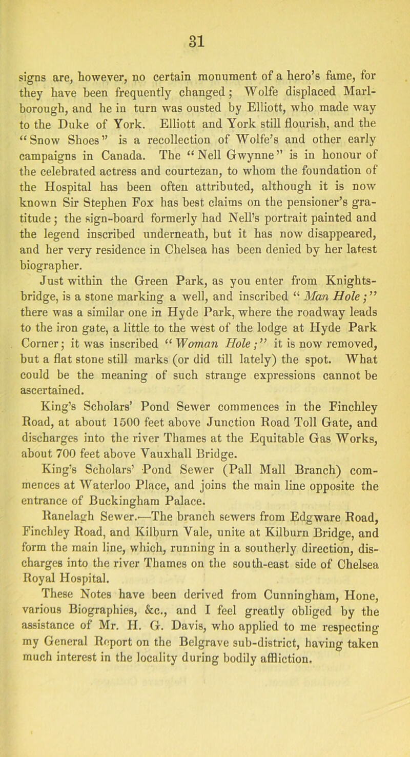 signs are, however, no certain monument of a hero’s fame, for they have been frequently changed; Wolfe displaced Marl- borough, and he in turn was ousted by Elliott, who made way to the Duke of York. Elliott and York still flourish, and the “Snow Shoes” is a recollection of Wolfe’s and other early campaigns in Canada. The “Nell Gwynne” is in honour of the celebrated actress and courtezan, to whom the foundation of the Hospital has been often attributed, although it is now known Sir Stephen Fox has best claims on the pensioner’s gra- titude ; the sign-board formerly had Nell’s portrait painted and the legend inscribed underneath, but it has now disappeared, and her very residence in Chelsea has been denied by her latest biographer. Just within the Green Park, as you enter from Knights- bridge, is a stone marking a well, and inscribed “ Man Hole there was a similar one in Hyde Park, where the roadway leads to the iron gate, a little to the west of the lodge at Hyde Park Corner; it was inscribed “ Woman Hole ; ” it is now removed, but a flat stone still marks (or did till lately) the spot. What could be the meaning of such strange expressions cannot be ascertained. King’s Scholars’ Pond Sewer commences in the Finchley Road, at about 1500 feet above Junction Road Toll Gate, and discharges into the river Thames at the Equitable Gas Works, about 700 feet above Vauxhall Bridge. King’s Scholars’ Pond Sewer (Pall Mall Branch) com- mences at Waterloo Place, and joins the main line opposite the entrance of Buckingham Palace. Ranelagh Sewer.'—The branch sewers from Edgware Road, Finchley Road, and Kilburn Vale, unite at Kilburn Bridge, and form the main line, which, running in a southerly direction, dis- charges into the river Thames on the south-east side of Chelsea Royal Hospital. These Notes have been derived from Cunningham, Hone, various Biographies, &c., and I feel greatly obliged by the assistance of Mr. H. G. Davis, who applied to me respecting my General Report on the Belgrave sub-district, having taken much interest in the locality during bodily affliction.