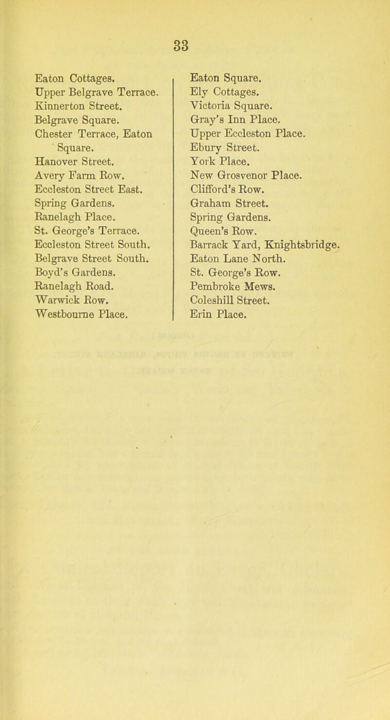 Eaton Cottages. Upper Belgrave Terrace. Kinnerton Street. Belgrave Squai'e. Chester Terrace, Eaton Square. Hanover Street. Avery Farm Row. Eceleston Street East. Spring Gardens. Ranelagh Place. St. George’s Terrace. Eceleston Street South. Belgrave Street South. Boyd’s Gardens. Ranelagh Road. Warwick Row. Westboume Place. Eaton Square. Ely Cottages. Victoria Square. Gray’s Inn Place. Upper Eceleston Place. Ebury Street. York Place. New Grosvenor Place. Clifford’s Row. Graham Street. Spring Gardens. Queen’s Row. Barrack Yard, Knightsbridge. Eaton Lane North. St. George’s Row. Pembroke Mews. Coleshill Street. Erin Place.