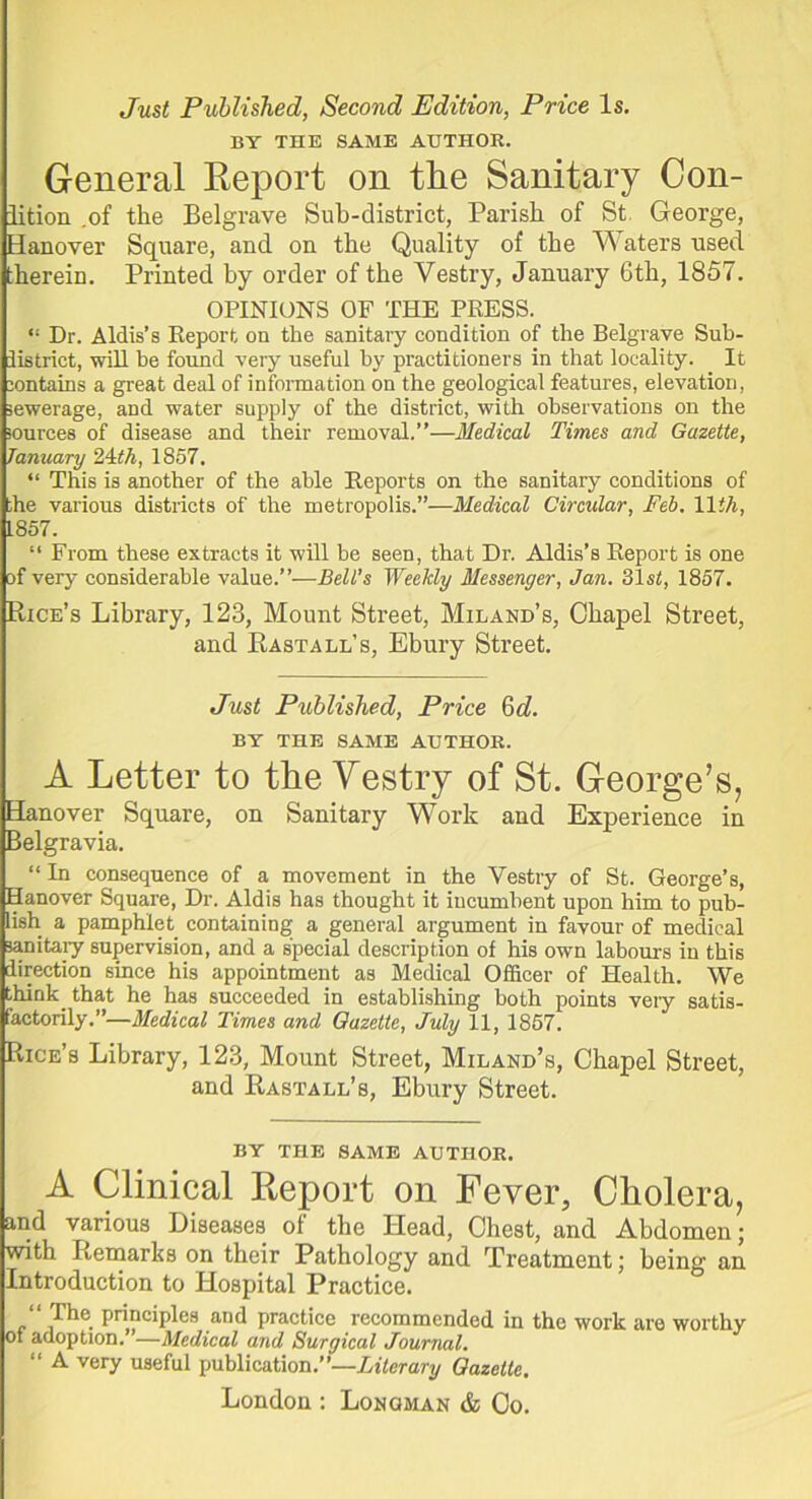 Just Published, Second Edition, Price Is. BY THE SAME AUTHOR. General Report on tire Sanitary Con- lition .of the Belgrave Sub-district, Parish of St George, Hanover Square, and on the Quality of the W aters used, therein. Printed by order of the Vestry, January 6th, 1857. OPINIONS OF THE PRESS. “ Dr. Aldis’s Report on the sanitary condition of the Belgrave Sub- iistrict, will he found very useful by practitioners in that locality. It contains a great deal of information on the geological features, elevation, sewerage, and water supply of the district, with observations on the sources of disease and their removal.”—Medical Times and Gazette, January 24th, 1857. “ This is another of the able Reports on the sanitary conditions of the various districts of the metropolis.”—Medical Circular, Feb. 11th, 1857. “ From these extracts it will be seen, that Dr. Aldis’s Report is one of very considerable value.”—Bell’s Weekly Messenger, Jan. 31st, 1857. Rice’s Library, 123, Mount Street, Miland’s, Chapel Street, and Rasta ll’s, Ebury Street. Just Published, Price 6 d. BY THE SAME AUTHOR. A Letter to the Vestry of St. George’s, Hanover Square, on Sanitary Work and Experience in Belgravia. “ In consequence of a movement in the Vestry of St. George’s, Hanover Square, Dr. Aldis has thought it incumbent upon him to pub- lish a pamphlet containing a general argument in favour of medical sanitary supervision, and a special description of his own labours in this direction since his appointment as Medical Officer of Health. We thinly that he has succeeded in establishing both points very satis- factorily.”—Medical Times and Gazette, July 11, 1857. Rice’s Library, 123, Mount Street, Miland’s, Chapel Street, and Rastall’s, Ebury Street. BY THE SAME AUTHOR. A Clinical Report on Fever, Cholera, and various Diseases of the Head, Chest, and Abdomen; with Remarks on their Pathology and Treatment; being an Introduction to Hospital Practice. “ The principles and practice recommended in the work are worthy of adoption. —Medical and Surgical Journal. “ A very useful publication.”—Literary Gazette. London: Lonqman & Co.