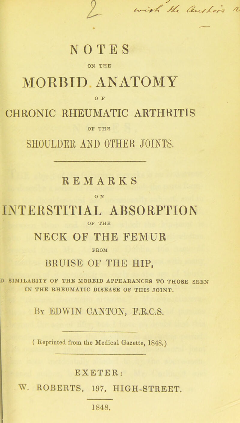 l NOTES ON THE MORBID ANATOMY CHRONIC RHEUMATIC ARTHRITIS OF THE SHOULDER AND OTHER JOINTS. REMARKS O N INTERSTITIAL ABSORPTION OF THE NECK OF THE FEMUR FROM BRUISE OF THE HIP, D SIMILARITY OF THE MORBID APPEARANCES TO THOSE SEEN IN THE RHEUMATIC DISEASE OF THIS JOINT. By EDWIN CANTON, E.R.C.S. ( Reprinted from the Medical Gazette, 1848.) EXETER: W. ROBERTS, 197, HIGH-STREET.