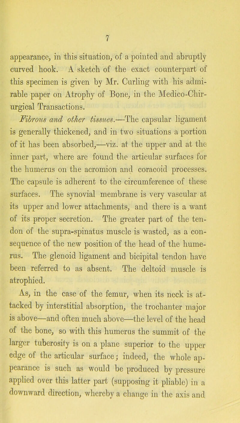 appearance, in this situation, of a pointed and abruptly curved hook. A sketch of the exact counterpart of this specimen is given by Mr. Curling with his admi- rable paper on Atrophy of Bone, in the Medico-Chir- urgical Transactions. Fibrous and other tissues.—The capsular ligament is generally thickened, and in two situations a portion of it has been absorbed,—viz. at the upper and at the inner part, where are found the articular surfaces for the humerus on the acromion and coracoid processes. The capsule is adherent to the circumference of these surfaces. The synovial membrane is very vascular at its upper and lower attachments, and there is a want of its proper secretion. The greater part of the ten- don of the supra-spinatus muscle is wasted, as a con- sequence of the new position of the head of the hume- rus. The glenoid ligament and bicipital tendon have been referred to as absent. The deltoid muscle is atrophied. As, in the case of the femur, when its neck is at- tacked by interstitial absorption, the trochanter major is above—and often much above—the level of the head of the bone, so with this humerus the summit of the larger tuberosity is on a plane superior to the upper edge of the articular surface; indeed, the whole ap- pearance is such as would be produced by pressure applied over this latter part (supposing it pliable) in a downward direction, whereby a change in the axis and