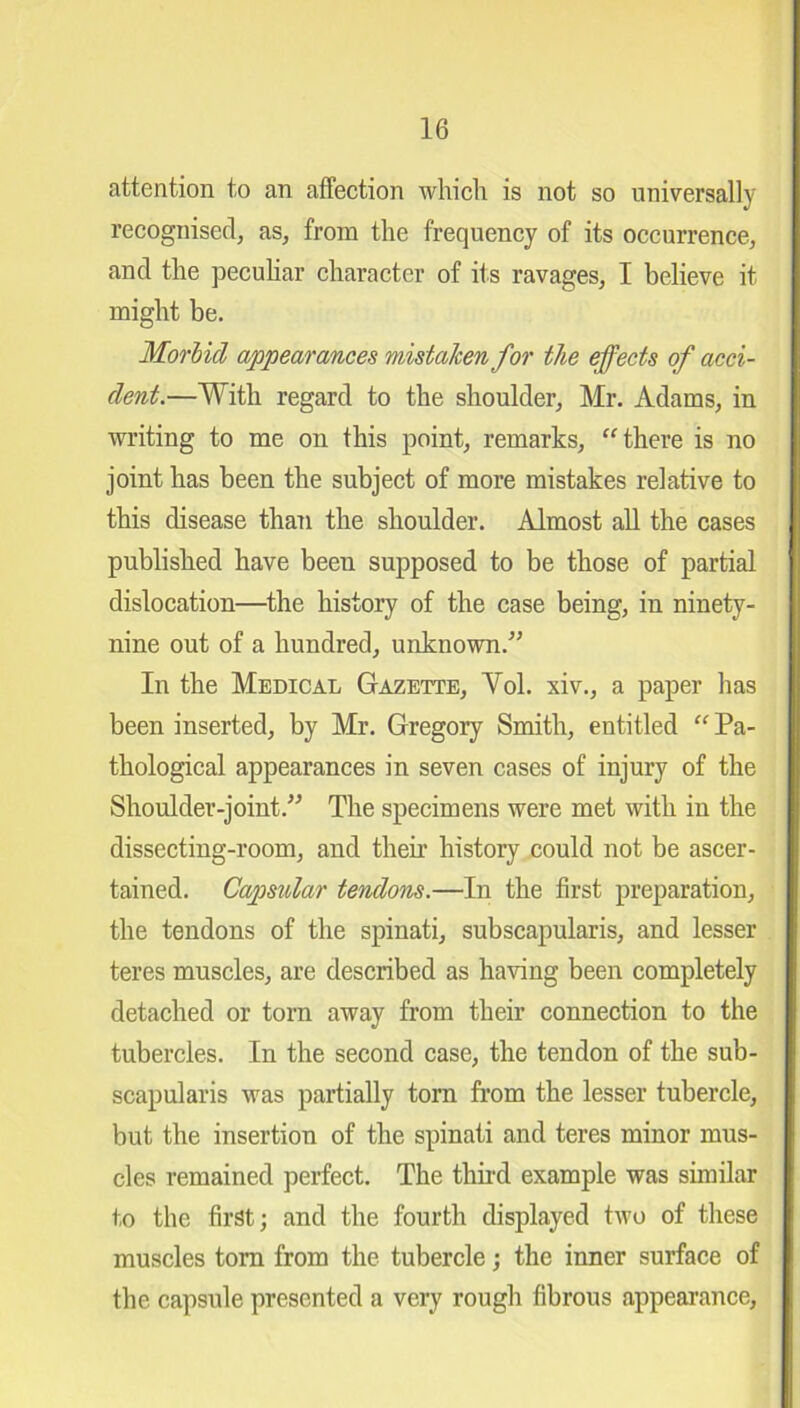 attention to an affection which is not so universally recognised, as, from the frequency of its occurrence, and the peculiar character of its ravages, I believe it might be. Morbid appearances mistaken for the effects of acci- dent.—With regard to the shoulder, Mr. Adams, in writing to me on this point, remarks, “there is no joint has been the subject of more mistakes relative to this disease than the shoulder. Almost all the cases published have been supposed to be those of partial dislocation—the history of the case being, in ninety- nine out of a hundred, unknown.” In the Medical Gazette, Yol. xiv., a paper has been inserted, by Mr. Gregory Smith, entitled “ Pa- thological appearances in seven cases of injury of the Shoulder-joint.” The specimens were met with in the dissecting-room, and their history could not be ascer- tained. Capsular tendons.—In the first preparation, the tendons of the spinati, subscapularis, and lesser teres muscles, are described as having been completely detached or torn away from their connection to the tubercles. In the second case, the tendon of the sub- scapularis was partially torn from the lesser tubercle, but the insertion of the spinati and teres minor mus- cles remained perfect. The third example was similar to the first; and the fourth displayed two of these muscles tom from the tubercle; the inner surface of the capsule presented a very rough fibrous appearance.