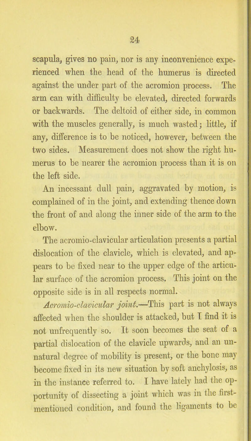 u scapula, gives no pain, nor is any inconvenience expe- rienced when the head of the humerus is directed against the under part of the acromion process. The arm can with difficulty be elevated, directed forwards or backwards. The deltoid of either side, in common with the muscles generally, is much wasted; little, if any, difference is to be noticed, however, between the two sides. Measurement does not show the right hu- merus to be nearer the acromion process than it is on the left side. An incessant dull pain, aggravated by motion, is complained of in the joint, and extending thence down the front of and along the inner side of the arm to the elbow. The acromio-clavicular articulation presents a partial dislocation of the clavicle, which is elevated, and ap- pears to be fixed near to the upper edge of the articu- lar surface of the acromion process. This joint on the opposite side is in all respects normal. Acromio-clavicular joint.—This part is not always affected when the shoulder is attacked, but I find it is not unfrequently so. It soon becomes the seat of a partial dislocation of the clavicle upwards, and an un- natural degree of mobility is present, or the bone may become fixed in its new situation by soft anchylosis, as in the instance referred to. I have lately had the op- portunity of dissecting a joint which was in the first- mentioned condition, and found the ligaments to be