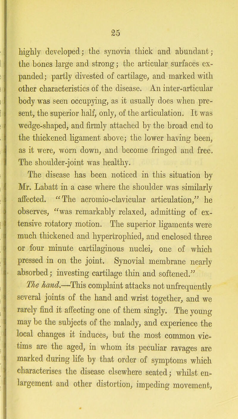 highly developed; the synovia thick and abundant; the bones large and strong; the articular surfaces ex- panded; partly divested of cartilage, and marked with other characteristics of the disease. An inter-articular body was seen occupying, as it usually does when pre- sent, the superior half, only, of the articulation. It was wedge-shaped, and firmly attached by the broad end to the thickened ligament above; the lower having been, as it were, worn down, and become fringed and free. The shoulder-joint was healthy. The disease has been noticed in this situation by Mr. Labatt in a case where the shoulder was similarly affected. “The acromio-clavicular articulation,” he observes, “was remarkably relaxed, admitting of ex- tensive rotatory motion. The superior ligaments were much thickened and hypertrophied, and enclosed three or four minute cartilaginous nuclei, one of which pressed in on the joint. Synovial membrane nearly absorbed; investing cartilage thin and softened.” The hand.—This complaint attacks not unfrequently several joints of the hand and wrist together, and we rarely find it affecting one of them singly. The young- may be the subjects of the malady, and experience the local changes it induces, but the most common vic- tims are the aged, in whom its peculiar ravages are marked during life by that order of symptoms which characterises the disease elsewhere seated; whilst en- largement and other distortion, impeding movement,