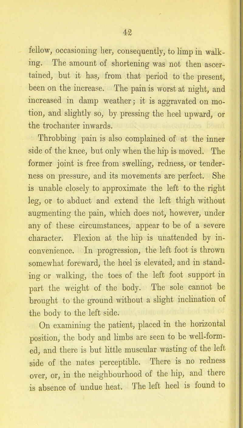 fellow, occasioning her, consequently, to limp in walk- ing. The amount of shortening was not then ascer- tained, but it has, from that period to the present, been on the increase. The pain is worst at night, and increased in damp weather; it is aggravated on mo- tion, and slightly so, by pressing the heel upward, or the trochanter inwards. Throbbing pain is also complained of at the inner side of the knee, but only when the hip is moved. The former joint is free from swelling, redness, or tender- ness on pressure, and its movements are perfect. She is unable closely to approximate the left to the right leg, or to abduct and extend the left thigh without augmenting the pain, which does not, however, under any of these circumstances, appear to be of a severe character. Flexion at the hip is unattended by in- convenience. In progression, the left foot is thrown somewhat foreward, the heel is elevated, and in stand- ing or walking, the toes of the left foot support in part the weight of the body. The sole cannot be brought to the ground without a slight inclination of the body to the left side. On examining the patient, placed in the horizontal position, the body and limbs are seen to be well-form- ed, and there is but little muscular wasting of the left side of the nates perceptible. There is no redness over, or, in the neighbourhood of the hip, and there is absence of undue heat. The left heel is found to