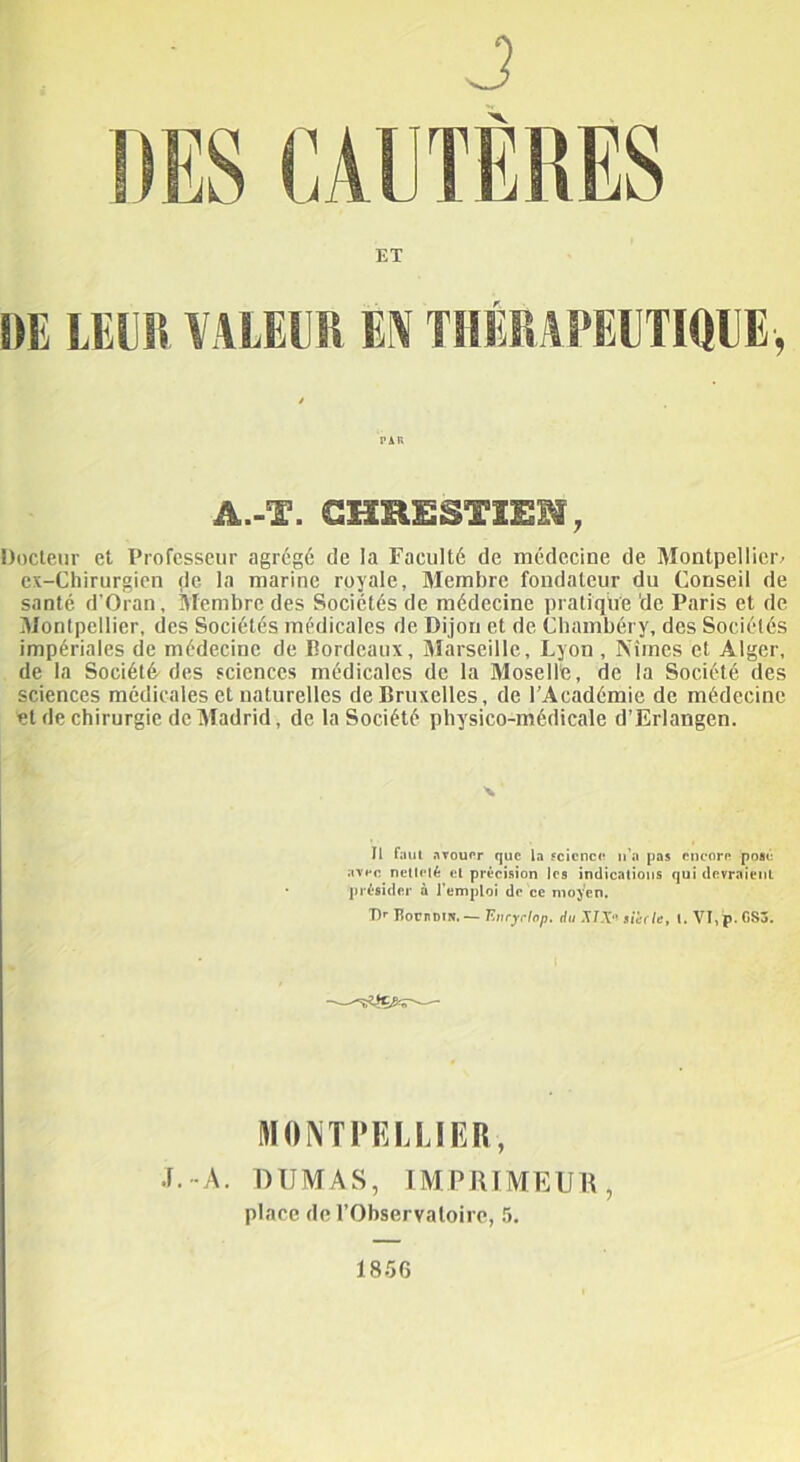 J ET DE LEUR VALEUR W THÉRAPEUTIQUE, PAK A.-T. GHRESTXEN, Docteur et Professeur agrégé de la Faculté de médecine de Montpellier^ cx-Chirurgien de la marine royale, Membre fondateur du Conseil de santé d'Oran, Membre des Sociétés de médecine pratique de Paris et de Montpellier, des Sociétés médicales de Dijon et de Chambéry, des Sociétés impériales de médecine de Bordeaux, Aîarseillc, Lyon , Nîmes et Alger, de la Société des sciences médicales de la Moselle, de la Société des sciences médicales et naturelles de Bruxelles, de 1 Académie de médecine et de chirurgie de Madrid, de la Société physico-médicale d’Erlangen. \ Il faut avouer que la science n’a pas encore pose avec netteté et précision les indications qui devraient présider à l'emploi de ce moyen. T)r UornDiN.— Eiiryclop. du MX sic fie, t. VI,p.GS3. MONTPELLIER, •F.-A. DUMAS, IMPRIMEUR, place de l’Observatoire, 5, 1856