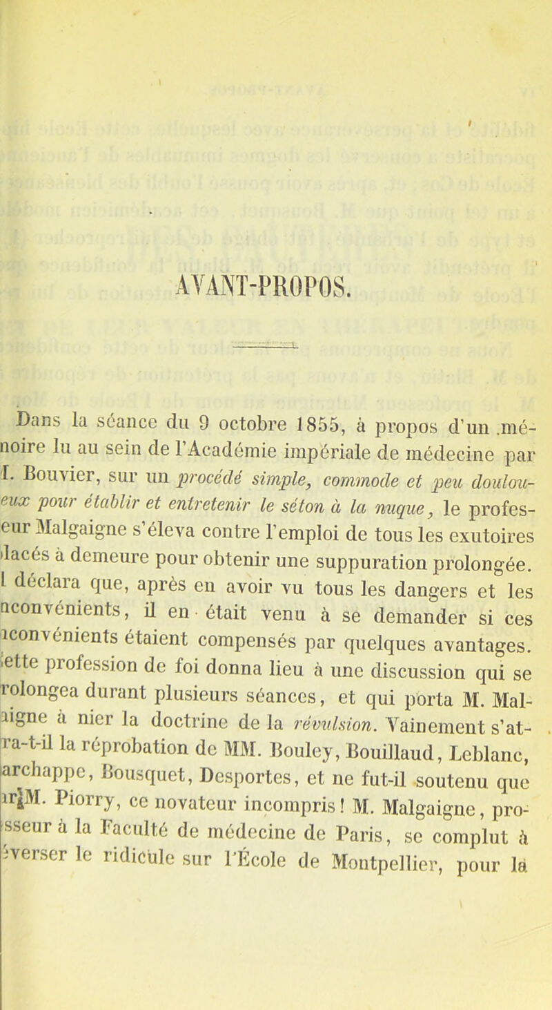 AYANT-PROPOS. Dans la séance du 9 octobre 1855, à propos d’un .mé- noire lu au sein de 1 Académie impériale de médecine par T. Bouvier, sur un procédé simple, commode et peu doulou- eux pou/ établir et entretenir le séton à la nuque, le profes- eur 3Ialgaigne s éleva contre l’emploi de tous les exutoires •lacés à demeure pour obtenir une suppuration prolongée. 1 déclara que, après en avoir vu tous les dangers et les nconvénients, il en était venu à se demander si ces iconvénients étaient compensés par quelques avantages, ■ette profession de foi donna lieu à une discussion qui se rolongea durant plusieurs séances, et qui porta M. Mal- bgne à nier la doctrine de la révulsion. Vainement s’at- 1 a^-illa réprobation de MM. Boule y, Bouillaud, Leblanc, archappe, Bousquet, Desportes, et ne fut-il soutenu que ir|M. Piorry, ce novateur incompris! M. Malgaigne, pro- sseur à la Faculté de médecine de Paris, se complut h îverser le ridicule sur l’École de Montpellier, pour la