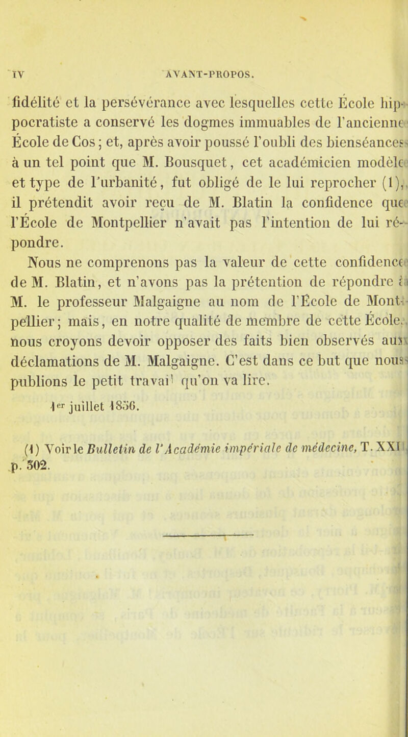 fidélité et la persévérance avec lesquelles cette École hip- pocratiste a conservé les dogmes immuables de f ancienne ' École de Cos ; et, après avoir poussé l’oubli des bienséances- à un tel point cjue M. Bousquet, cet académicien modèle et type de l'urbanité, fut obligé de le lui reprocher (1),. il prétendit avoir reçu de M. Blatin la confidence que l’École de Montpellier n’avait pas l’intention de lui ré- pondre. Nous ne comprenons pas la valeur de cette confidence de M. Blatin, et n’avons pas la prétention de répondre et M. le professeur Malgaigne au nom ele l’Ecole de Mont péllier ; mais, en notre qualité de membre de cette École, nous croyons devoir opposer des faits bien observés auK déclamations de M. Malgaigne. C’est dans ce but que nouas publions le petit travail qu’on va lire. 1er juillet IS5G. (1 ) Voir le Bulletin de VAcadémie impériale de médecine, T. XXI p. 502.