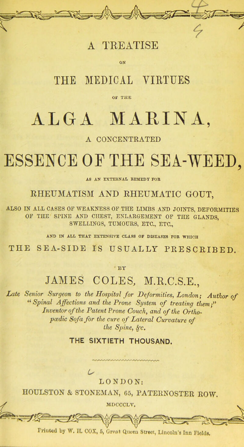 > THE MEDICAL VIRTUES OF THE ALGA MARINA, A CONCENTRATED ESSENCE OE THE SEA-WEED, AS AN EXTERNAL REMEDY FOR RHEUMATISM AND RHEUMATIC GOUT, ALSO IN ALL CASES OF WEAKNESS OF THE LIMBS AND JOINTS, DEFORMITIES OF THE SPINE AND CHEST, ENLARGEMENT OF THE GLANDS, SWELLINGS, TUMOURS, ETC., ETC., AND IN ALL THAT EXTENSIVE CLASS OF DISEASES FOE WHICH THE SEA-SIDE IS USUALLY PRESCRIBED. BY JAMES COLES, M.R.C.S.E., Late Senior Surgeon to the Hospital for Deformities, London; Author of u Spinal Affections and the Prone System of treating them;” Inventor of the Patent Prone Couch, and of the Ortho- pcedic Sofa for the cure of Lateral Curvature of Ike Spine, Sfc. THE SIXTIETH THOUSAND. A' LONDON: HOULSTON & STONEMAN, 65, PATERNOSTER ROW.