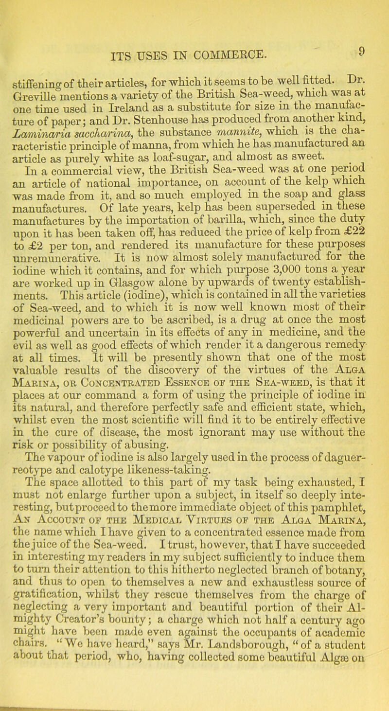 ITS USES IN COMMERCE. stiffening of their articles, for which it seems to be well fitted. Dr. Greville mentions a variety of the British Sea-weed, which was at one time used in Ireland as a substitute for size in the manufac- ture of paper; and Dr. Stenhouse has produced from another kind, Laminaria saccharina, the substance mannite, which is the cha- racteristic principle of manna, from which he has manufactured an article as purely white as loaf-sugar, and almost as sweet. In a commercial view, the British Sea-weed was at one jieriod an article of national importance, on account of the kelp which was made from it, and so much employed in the soap and glass manufactures. Of late years, kelp has been superseded in these manufactures by the importation of barilla, which, since the duty upon it has been taken off, has reduced the price of kelp from £22 to £2 per ton, and rendered its manufacture for these purposes unremunerative. It is now almost solely manufactured for the iodine which it contains, and for which purpose 3,000 tons a year are worked up in Glasgow alone by upwards of twenty establish- ments. This article (iodine), which is contained in all the varieties of Sea-weed, and to which it is now well known most of their medicinal powers are to be ascribed, is a drug at once the most powerful and uncertain in its effects of any in medicine, and the evil as well as good effects of which render it a dangerous remedy at all times. It will be presently shown that one of the most valuable results of the discovery of the virtues of the Alga Marina, or Concentrated Essence of the Sea-weed, is that it places at our command a form of using the principle of iodine in its natural, and therefore perfectly safe and efficient state, which, whilst even the most scientific will find it to be entirely effective in the cure of disease, the most ignorant may use without the risk or possibility of abusing. The vapour of iodine is also largely used in the process of daguer- reotype and calotype likeness-taking. The space allotted to this part of my task being exhausted, I must not enlarge further upon a subject, in itself so deeply inte- resting, butproceedto the more immediate object of this pamphlet, An Account of the Medical Virtues of the Alga Marina, the name which I have given to a concentrated essence made from the juice of the Sea-weed. I trust, however, that I have succeeded in interesting my readers in my subject sufficiently to induce them to turn their attention to this hitherto neglected branch of botany, and thus to open to themselves a new and exhaustless source of gratification, whilst they rescue themselves from the charge of neglecting a very important and beautiful portion of their Al- mighty Creator’s bounty; a charge which not half a century ago might have been made even against the occupants of academic chairs. “We have heard,” says Mr. Landsborough, “of a student about that period, who, having collected some beautiful Algae on