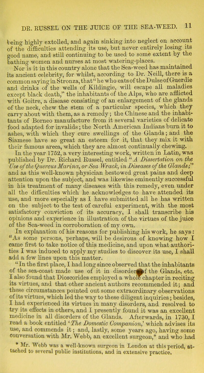 being highly extolled, and again sinking into neglect on account of the difficulties attending its use, but never entirely losing its good name, and still continuing to be used to some extent by the bathing women and nurses at most watering-places. Nor is it in this country alone that the Sea-weed has maintained its ancient celebrity, for whilst, according to Dr. Neill, there is a common sayingin Stronza, that “ he who eats of the Dulse of Guerdie and drinks of the wells of Kildingie, will escape all maladies except black death,” the inhabitants of the Alps, who are afflicted with Goitre, a disease consisting of an enlargement of the glands of the neck, chew the stem of a particular species, which they carry about with them, as a remedy; the Chinese and the inhabi- tants of Borneo manufacture from it several varieties of delicate food adapted for invalids; the North American Indians burn it to ashes, with which they cure swellings of the Glands; and the Siamese have so great an esteem for it, that they mix it with their famous areca, which they are almost continually chewing. In the year 1752, a very interesting work, written in Latin, was published by Dr. Richard Russel, entitled “ A Dissertation on the Use of the Quercus Marina, or Sea Wrack, in Diseases of the Glands and as this well-known physician bestowed great pains and deep attention upon the subject, and was likewise eminently successful in his treatment of many diseases with this remedy, even under all the difficulties which he acknowledges to have attended its use, and more especially as I have submitted all he has written on the subject to the test of careful experiment, with the most satisfactory conviction of its accuracy, I shall transcribe his opinions and experience in illustration of the virtues of the juice of the Sea-weed in corroboration of my own. In explanation of his reasons for publishing his work, he says : “As some persons, perhaps, will be desirous of knowing how I came first to take notice of this medicine, and upon what authori- ties I was induced to apply my studies to discover its use, I shall add a few lines upon this matter. “In the first place, I had long since observed that the inhabitants of the sea-coast made use of it in disordergfcf the Glands, etc. I also found that Dioscorides employed a whole chapter in reciting its virtues, and that other ancient authors recommended it; and these circumstances pointed out some extraordinary observations of its virtues, which led the way to these diligent inquiries; besides, I had experienced its virtues in many disorders, and resolved to try its effects in others, and I presently found it was an excellent medicine in all disorders of the Glands. Afterwards, in 1730,1 read a book entitled ‘ The Domestic Companion,’ which advises its use, and commends it; and, lastly, some years ago, having some conversation with Mr. Webb, an excellent surgeon,* and who had * Mr. Webb was a well-known surgeon in London at this period, at- tached to several public institutions, and in extensive practice.