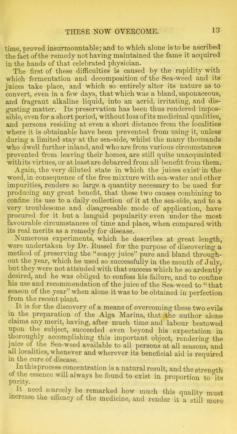 THESE NOW OVERCOME. time, proved insurmountable; and to which alone is to be ascribed the fact of the remedy not having maintained the fame it acquired in the hands of that celebrated physician. The first of these difficulties is caused by the rapidity with which fermentation and decomposition of the Sea-weed and its juices take place, and which so entirely alter its nature as to convert, even in a few days, that which was a bland, saponaceous, and fragrant alkaline liquid, into an acrid, irritating, and dis- gusting matter. Its preservation has been thus rendered impos- sible, even for a short period, without loss of its medicinal qualities, and persons residing at even a short distance from the localities where it is obtainable have been prevented from using it, unless during a limited stay at the sea-side, whilst the many thousands who dwell further inland, and who are from various circumstances prevented from leaving their homes, are still quite unacquainted withits virtues, or at least are debarred from all benefit from them. Again, the very diluted state in which the juices exist-in the weed, in consequence of the free mixture with sea-water and other impurities, renders so large a quantity necessary to be used for producing any great benefit, that these two causes combining to confine its use to a daily collection of it at the sea-side, and to a very troublesome and disagreeable mode of application, have procured for it but a languid popularity even under the most favourable circumstances of time and place, when compared with its real merits as a remedy for disease. Numerous experiments, which he describes at great length, were undertaken by Dr. Russel for the purpose of discovering a method of preserving the “soapy juice” pure and bland through- out the year, which he used so successfully in the month of July, but they were not attended with that success which he so ardently desired, and he was obliged to confess his failure, and to confine his use and recommendation of the juice of the Sea-weed to “that season of the year” when alone it was to be obtained in perfection from the recent plant. It is for the discovery of a means of overcoming these two evils in the preparation of the Alga Marina, that;the author alone claims any merit, having, after much time and labour bestowed upon the subject, succeeded even beyond his expectation in thoroughly accomplishing this important object, rendering the juice ot the Sea-weed available to all persons at all seasons, and all localities, whenever and wherever its beneficial aid is required in the cure of disease. In this process concentration is a natural result, and the strength oi the essence will always be found to exist in proportion to°its puri y. It need scarcely be remarked how much this quality must increase the efficacy of the medicine, and render it a still more