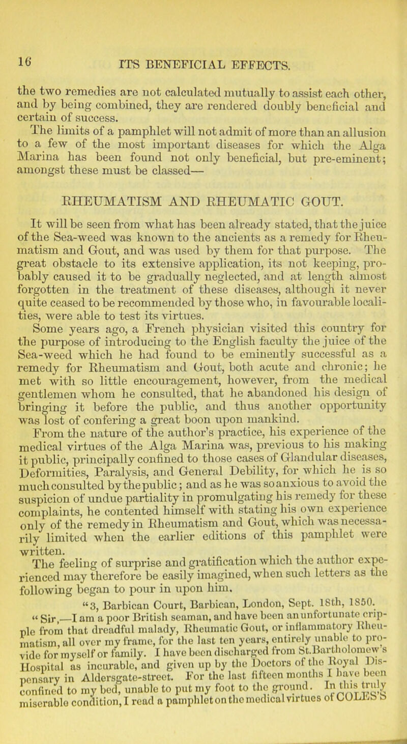 ITS BENEFICIAL EFFECTS. the two remedies are not calculated mutually to assist each other, and by being combined, they aro rendered doubly beneficial and certain of success. The limits of a pamphlet will not admit of more than an allusion to a few of the most important diseases for which the Alga Marina has been found not only beneficial, but pre-eminent; amongst these must be classed— RHEUMATISM AND RHEUMATIC GOUT. It will be seen from what has been already stated, that the juice of the Sea-weed was known to the ancients as a remedy for Rheu- matism and Gout, and was used by them for that purpose. The great obstacle to its extensive application, its not keeping, pro- bably caused it to be gradually neglected, and at length almost forgotten in the treatment of these diseases, although it never quite ceased to be recommended by those who, in favourable locali- ties, were able to test its virtues. Some years ago, a French physician visited this country for the purpose of introducing to the English faculty the juice of the Sea-weed which he had found to be eminently successful as a remedy for Rheumatism and Gout, both acute and chronic; he met with so little encouragement, however, from the medical gentlemen whom he consulted, that he abandoned his design of bringing it before the public, and thus another opportunity was lost of confering a great boon upon mankind. From the nature of the author’s practice, his experience of the medical virtues of the Alga Marina was, previous to his making it public, principally confined to those cases of Glandular diseases, Deformities, Paralysis, and General Debility, for which lie is so much consulted by thepublic; and as he was so anxious to avoid the suspicion of undue partiality in promulgating his remedy for these complaints, he contented himself with stating his own experience only of the remedy in Rheumatism and Gout, which was necessa- rily limited when the earlier editions of this pamphlet were The feeling of surprise and gratification which the author expe- rienced may therefore be easily imagined, when such letters as the following began to pour in upon him. “3, Barbican Court, Barbican, London, Sept. ISth, 1850. Sir,—I am a poor British seaman, and have been an unfortunate crip- ple from that dreadful malady, Rheumatic Gout, or inflammatory Rheu- matism, all over my frame, for the last ten years, entirely unable to pro- vide for myself or family. I have been discharged from St.Bartholomew s Hospital as incurable, and given up by the Doctors of tho Royal Dis- pensary in Aldersgate-street. For the last fifteen months I have been confined to my bed, unable to put my foot to the ground. In this ti uly miserable condition,! read a pamphlet on the medical virtues of CULLb b