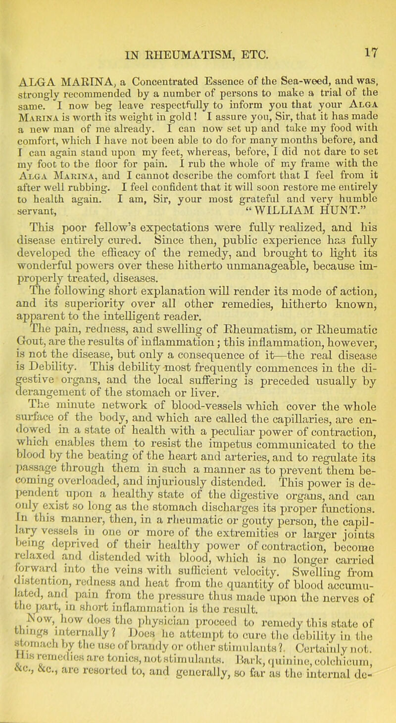 IN RHEUMATISM, ETC. ALGA MARINA, a Concentrated Essence of the Sea-weed, and was, strongly recommended by a number of persons to make a trial of the same. I now beg leave respectfully to inform you that your Alga Marina is worth its weight in gold! I assure you, Sir, that it has made a new man of me already. I can now set up and take my food with comfort, which I have not been able to do for many months before, and I can again stand upon my feet, whereas, before, I did not dare to set my foot to the floor for pain. I rub the whole of my frame with the Alga Marina, and I cannot describe the comfort that I feel from it after well rubbing. I feel confident that it will soon restore me entirely to health again. I am, Sir, your most grateful and very humble servant, “WILLIAM HUNT.” This poor fellow’s expectations were fully realized, and his disease entirely cured. Since then, public experience ha3 fully developed the efficacy of the remedy, and brought to light its wonderful powers over these hitherto unmanageable, because im- properly treated, diseases. The following short explanation will render its mode of action, and its superiority over all other remedies, hitherto known, apparent to the intelligent reader. The pain, redness, and swelling of Rheumatism, or Rheumatic Gout, are the results of inflammation; this inflammation, however, is not the disease, but only a consequence of it—the real disease is Debility. This debility most frequently commences in the di- gestive organs, and the local suffering is preceded usually by derangement of the stomach or liver. The minute network of blood-vessels which cover the whole surface of the body, and which are called the capillaries, are en- dowed in a state of health with a peculiar power of contraction, which enables them to resist the impetus communicated to the blood by the beating of the heart and arteries, and to regulate its passage through them in such a manner as to prevent them be- coming overloaded, and injuriously distended. This power is de- pendent upon a healthy state of the digestive organs, and can only exist so long as the stomach discharges its proper functions. In this manner, then, in a rheumatic or gouty person, the capil- lary vessels in one or more of the extremities or larger joints being deprived of their healthy power of contraction, become relaxed and distended with blood, which is no longer carried forward into the veins with sufficient velocity. Swelling from distention, redness and heat from the quantity of blood accumu- lated, and pain from the pressure thus made upon the nerves of the part, in short inflammation is the result. Now, how does the physician proceed to remedy this state of things internally ? Does lie attempt to cure the debility in the stomach by the use of brandy or other stimulants?. Certainly not. His remedies are tonics, not stimulants. Bark, quinine, colchicuin, ttc., &e., are resorted to, and generally, so far as the internal de-