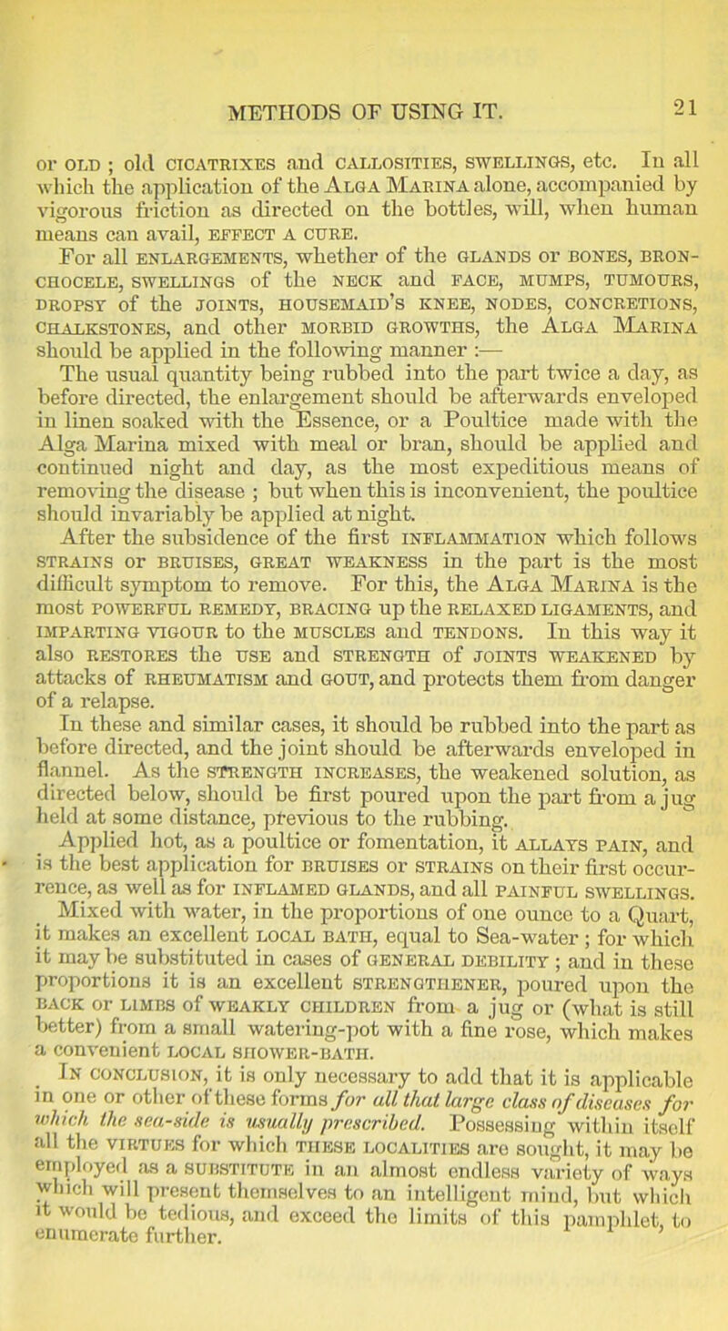 METHODS OE USING IT. or old ; old cicatrixes and callosities, swellings, etc. In all which the application of the Alga Marina alone, accompanied by vigorous fraction as directed on the bottles, will, when human means can avail, effect a cure. For all enlargements, whether of the glands or bones, bron- CHOCELE, SWELLINGS of the NECK and FACE, MUMPS, TUMOURS, dropsy of the joints, housemaid’s knee, NODES, CONCRETIONS, chalkstones, and other morbid growths, the Alga Marina should be applied in the following manner :— The usual quantity being rubbed into the part twice a day, as before directed, the enlargement should be afterwards enveloped in linen soaked with the Essence, or a Poultice made with the Alga Marina mixed with meal or bran, should be applied and continued night and day, as the most expeditious means of removing the disease ; but when this is inconvenient, the poultice should invariably be applied at night. After the subsidence of the first inflammation which follows strains or bruises, great weakness in the part is the most difficult symptom to remove. For this, the Alga Marina is the most powerful remedy, bracing up the relaxed ligaments, and imparting vigour to the muscles and tendons. In this way it also restores the use and strength of joints weakened by attacks of rheumatism and gout, and protects them from danger of a relapse. In these and similar cases, it should be rubbed into the part as before directed, and the joint should be afterwards enveloped in flannel. As the strength increases, the weakened solution, as directed below, should be first poured upon the part from a jug held at some distance, previous to the rubbing. Applied hot, as a poultice or fomentation, it allays pain, and is the best application for bruises or strains on their first occur- rence, as well as for inflamed glands, and all painful swellings. Mixed with water, in the proportions of one ounce to a Quart, it makes an excellent local bath, equal to Sea-water; for which it may be substituted in cases of general debility ; and in these proportions it is an excellent strengtiiener, poured upon the back or limbs of weakly children from a jug or (what is still better) from a small watering-pot with a fine rose, which makes a convenient local shower-bath. In conclusion, it is only necessary to add that it is applicable in one or other of these forms for all that large class of diseases for ivluch the seaside is usually prescribed. Possessing within itself all the virtues for which these localities are sought, it may be employed as a substitute in an almost endless variety of ways winch will present themselves to an intelligent mind, but which it would be tedious, and exceed the limits of this pamphlet, to enumerate further.