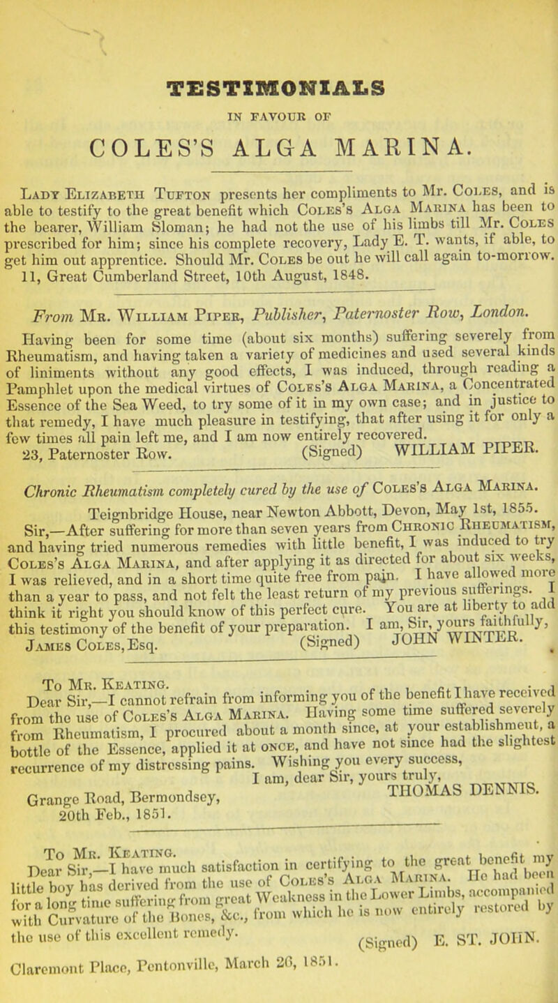 TESTIMONIALS IN FAVOUR OF COLES’S ALGA MARINA. Lady Elizabeth Tufton presents her compliments to Mr. Coles, and is able to testify to the great benefit which Coles’s Alga Marina has been to the bearer, William Sloman; he had not the use of his limbs till Mr. Coles prescribed for him; since his complete recovery, Lady E. T. wants, if able, to get him out apprentice. Should Mr. Coles be out he will call again to-monow. 11, Great Cumberland Street, 10th August, 1848. From Mr. William Piper, Publisher, Paternoster Bow, London. Having been for some time (about six months) suffering severely from Rheumatism, and having taken a variety of medicines and used several kinds of liniments without any good effects, I was induced, through reading a Pamphlet upon the medical virtues of Coles’s Alga Marina, a Concentrated Essence of the Sea Weed, to try some of it in my own case; and in justice to that remedy, I have much pleasure in testifying, that after using it for only a few times all pain left me, and I am now entirely recovered. 23, Paternoster Row. (Signed) WILLIAM PIPER. Chronic Bheumatism completely cured by the use of Coles s Alga Marina. Teignbridge House, near Newton Abbott, Devon, May 1st, 1855. Sir,—After suffering for more than seven years from Chronic Rheumatism, and having tried numerous remedies with little benefit, I was induced to tiy Coles’s Alga Marina, and after applying it as directed for about six weeks, I was relieved, and in a short time quite free from pain. I have allowed moio than a vear to pass, and not felt the least return of my previous sutierings. i think it right you should know of this perfect cure. You are at liberty to add this testimony of the benefit of your preparation. I am,.Sir,“L,1 11 h ’ James Coles,Esq. (Signed) JOHN WIJN1LK. . Dear Sir,—I cannot refrain from informing you of the benefit I have received from the use of Coles’s Alga Marina. Having some time suffered severely from Rheumatism, I procured about a month since, at your establishmeut a bottle of the Essence, applied it at once, and have not since had the slightest recurrence of my distressing pains. Wishing you every success, I am, dear Sir, yours truly, Grange Road, Bermondsey, THOMAS 20th Feb., 1851. De^SAf-Save^much satisfaction in certifying to the great benefit my c use of this excellent remedy. (Signed) E. ST. JOHN, aremont Place, Pcntonville, March 20, 18.» 1.