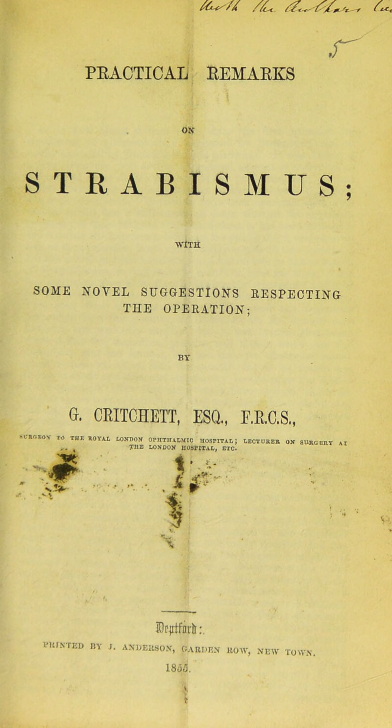 //c< ^ -r .f PRACTICAL REMARKS ON STRABISMUS; WITH SOME NOVEL SUGGESTION'S RESPECTING THE OPERATION; BY G. CEITCHETT, ESQ., E.R.C.S., M'Rr.EOY TO THE ROYAL LONDON OPHTHALMIC HOSPITAL; LECTURER ON SURGERY At K ?nE LONDON HOSPITAL, ETC. V. \ ©cjitforli PRINTED BY J. ANDERSON, GARDEN ROW, NEW TOWN. 18<55.